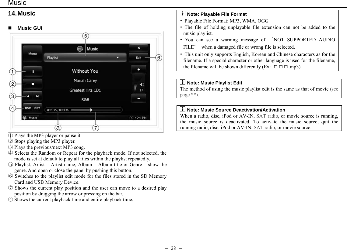 Music - 32 - 14. Music   Music GUI  ① Plays the MP3 player or pause it. ② Stops playing the MP3 player. ③ Plays the previous/next MP3 song. ④ Selects the Random or Repeat for the playback mode. If not selected, the mode is set at default to play all files within the playlist repeatedly.  ⑤Playlist, Artist – Artist name, Album – Album title or Genre – show the genre. And open or close the panel by pushing this button. ⑥ Switches to the playlist edit mode for the files stored in the SD Memory Card and USB Memory Device.  ⑦Shows the current play position and the user can move to a desired play position by dragging the arrow or pressing on the bar. ⓐ Shows the current playback time and entire playback time.    :Note: Playable File Format •  Playable File Format: MP3, WMA, OGG • The file of holding unplayable file extension can not be added to the music playlist. • You can see a warning message of “NOT SUPPORTED AUDIO FILE”  when a damaged file or wrong file is selected. •  This unit only supports English, Korean and Chinese characters as for the filename. If a special character or other language is used for the filename, the filename will be shown differently (Ex:  □□□.mp3).  :Note: Music Playlist Edit The method of using the music playlist edit is the same as that of movie (see page **).  :Note: Music Source Deactivation/Activation When a radio, disc, iPod or AV-IN, SAT radio, or movie source is running, the music source is deactivated. To activate the music source, quit the running radio, disc, iPod or AV-IN, SAT radio, or movie source.  