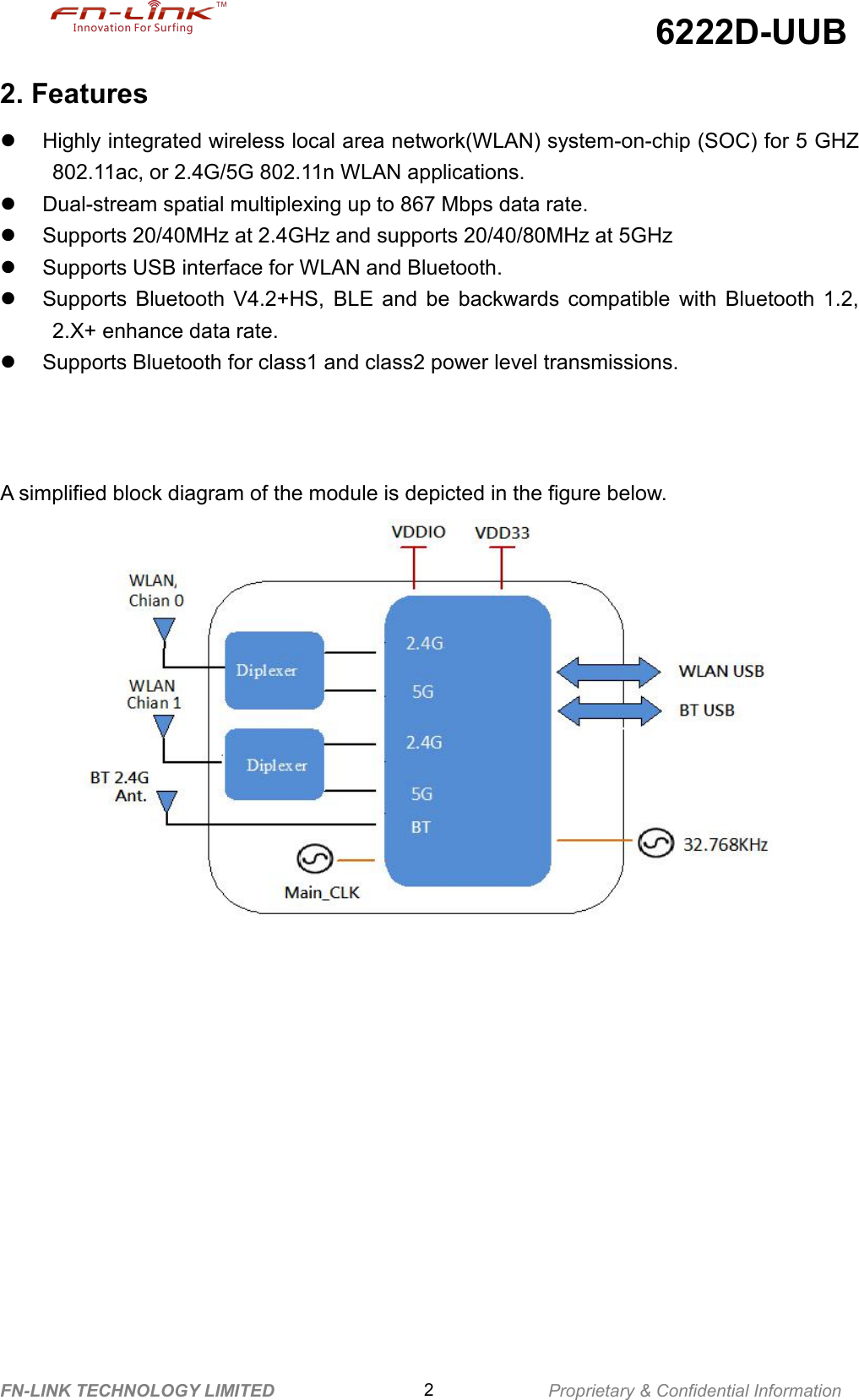 6222D-UUBFN-LINK TECHNOLOGY LIMITED 2Proprietary &amp; Confidential Information2. FeaturesHighly integrated wireless local area network(WLAN) system-on-chip (SOC) for 5 GHZ802.11ac, or 2.4G/5G 802.11n WLAN applications.Dual-stream spatial multiplexing up to 867 Mbps data rate.Supports 20/40MHz at 2.4GHz and supports 20/40/80MHz at 5GHzSupports USB interface for WLAN and Bluetooth.Supports Bluetooth V4.2+HS, BLE and be backwards compatible with Bluetooth 1.2,2.X+ enhance data rate.Supports Bluetooth for class1 and class2 power level transmissions.A simplified block diagram of the module is depicted in the figure below.