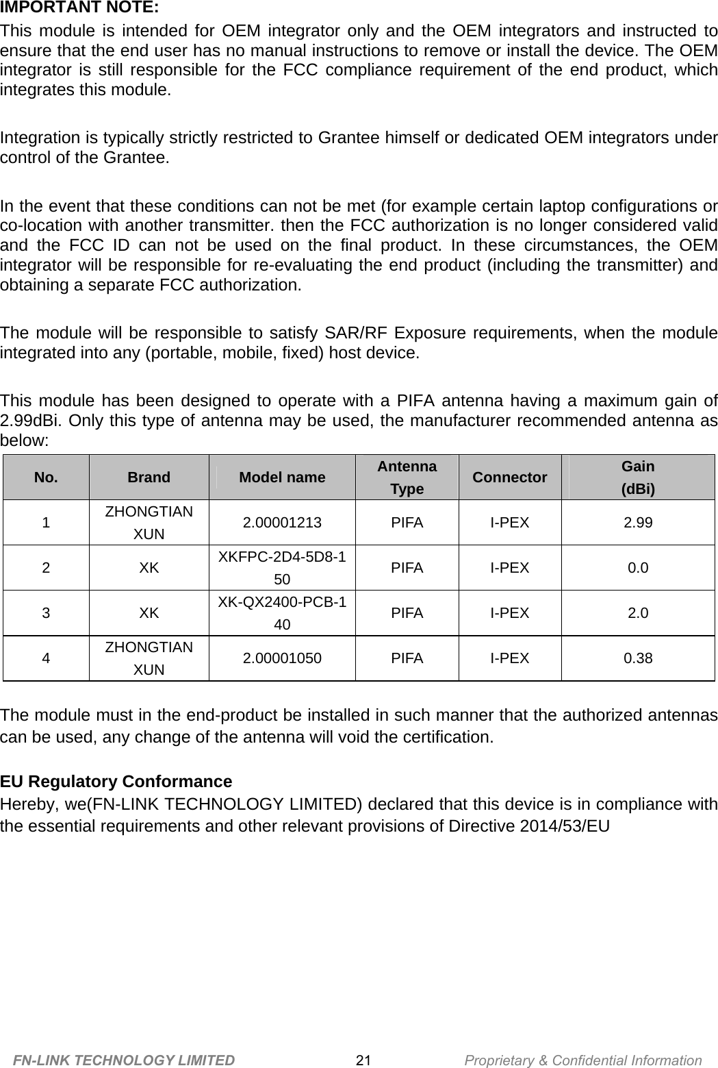 IMPORTANT NOTE:   This module is intended for OEM integrator only and the OEM integrators and instructed to ensure that the end user has no manual instructions to remove or install the device. The OEM integrator is still responsible for the FCC compliance requirement of the end product, which integrates this module.  Integration is typically strictly restricted to Grantee himself or dedicated OEM integrators under control of the Grantee.  In the event that these conditions can not be met (for example certain laptop configurations or co-location with another transmitter. then the FCC authorization is no longer considered valid and the FCC ID can not be used on the final product. In these circumstances, the OEM integrator will be responsible for re-evaluating the end product (including the transmitter) and obtaining a separate FCC authorization.  The module will be responsible to satisfy SAR/RF Exposure requirements, when the module integrated into any (portable, mobile, fixed) host device.  This module has been designed to operate with a PIFA antenna having a maximum gain of 2.99dBi. Only this type of antenna may be used, the manufacturer recommended antenna as below: No.  Brand  Model name  Antenna Type  Connector  Gain  (dBi) 1  ZHONGTIAN XUN  2.00001213 PIFA I-PEX  2.99 2 XK XKFPC-2D4-5D8-150  PIFA I-PEX  0.0 3 XK XK-QX2400-PCB-140  PIFA I-PEX  2.0 4  ZHONGTIAN XUN  2.00001050 PIFA I-PEX  0.38  The module must in the end-product be installed in such manner that the authorized antennas can be used, any change of the antenna will void the certification.  EU Regulatory Conformance Hereby, we(FN-LINK TECHNOLOGY LIMITED) declared that this device is in compliance with the essential requirements and other relevant provisions of Directive 2014/53/EU  FN-LINK TECHNOLOGY LIMITED 21 Proprietary &amp; Confidential Information