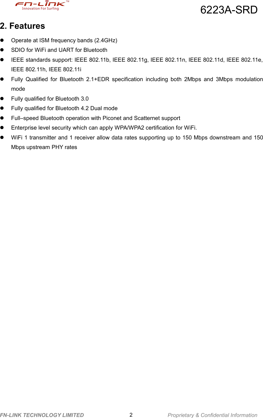 6223A-SRDFN-LINK TECHNOLOGY LIMITED 2Proprietary &amp; Confidential Information2. FeaturesOperate at ISM frequency bands (2.4GHz)SDIO for WiFi and UART for BluetoothIEEE standards support: IEEE 802.11b, IEEE 802.11g, IEEE 802.11n, IEEE 802.11d, IEEE 802.11e,IEEE 802.11h, IEEE 802.11iFully Qualified for Bluetooth 2.1+EDR specification including both 2Mbps and 3Mbps modulationmodeFully qualified for Bluetooth 3.0Fully qualified for Bluetooth 4.2 Dual modeFull&ndash;speed Bluetooth operation with Piconet and Scatternet supportEnterprise level security which can apply WPA/WPA2 certification for WiFi.WiFi 1 transmitter and 1 receiver allow data rates supporting up to 150 Mbps downstream and 150Mbps upstream PHY rates