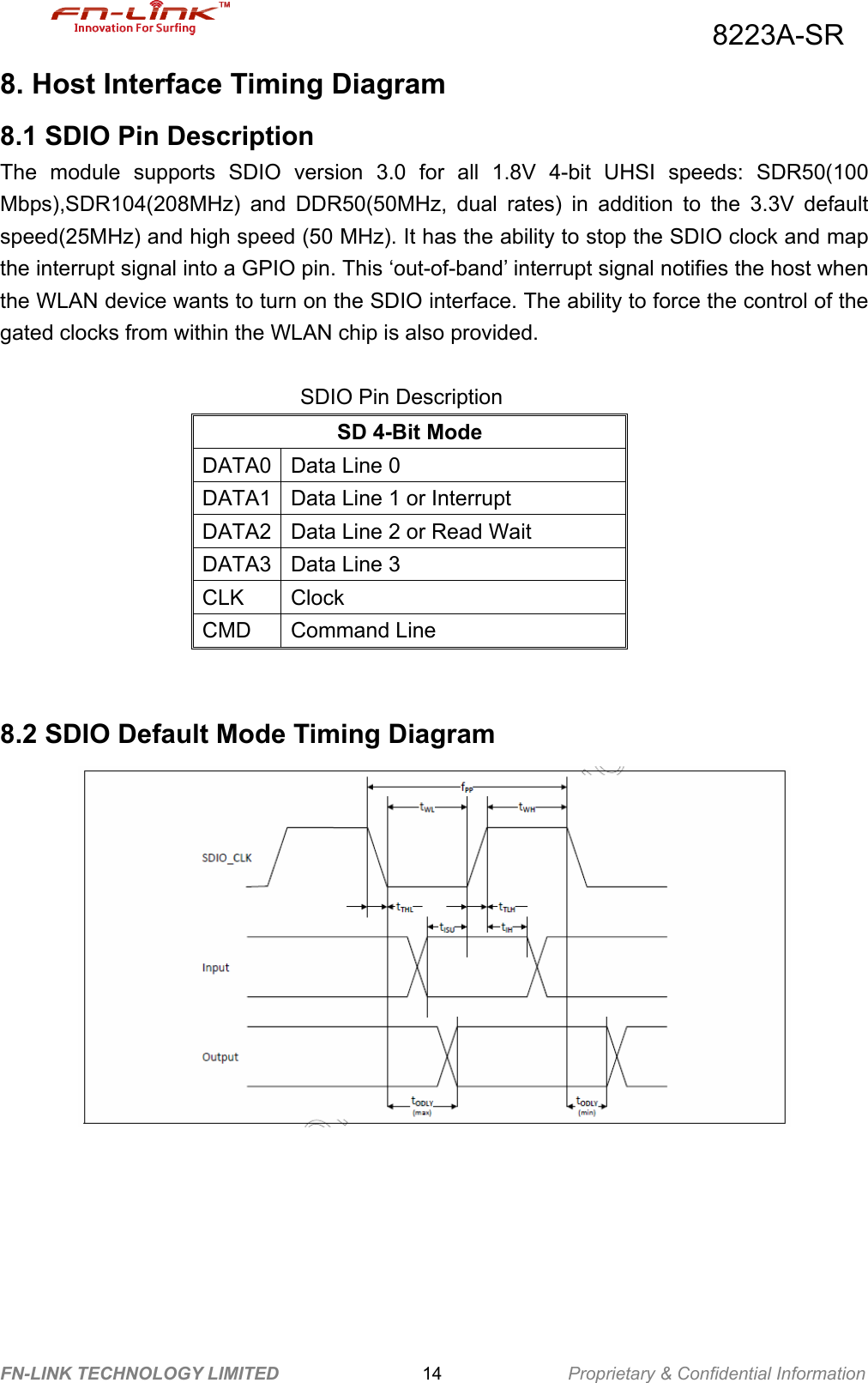                                          8223A-SR FN-LINK TECHNOLOGY LIMITED                14              Proprietary &amp; Confidential Information 8. Host Interface Timing Diagram 8.1 SDIO Pin Description The module supports SDIO version 3.0 for all 1.8V 4-bit UHSI speeds: SDR50(100 Mbps),SDR104(208MHz) and DDR50(50MHz, dual rates) in addition to the 3.3V default speed(25MHz) and high speed (50 MHz). It has the ability to stop the SDIO clock and map the interrupt signal into a GPIO pin. This ‘out-of-band’ interrupt signal notifies the host when the WLAN device wants to turn on the SDIO interface. The ability to force the control of the gated clocks from within the WLAN chip is also provided.  SDIO Pin Description SD 4-Bit Mode DATA0 Data Line 0 DATA1 Data Line 1 or Interrupt DATA2 Data Line 2 or Read Wait DATA3 Data Line 3 CLK Clock CMD Command Line   8.2 SDIO Default Mode Timing Diagram        