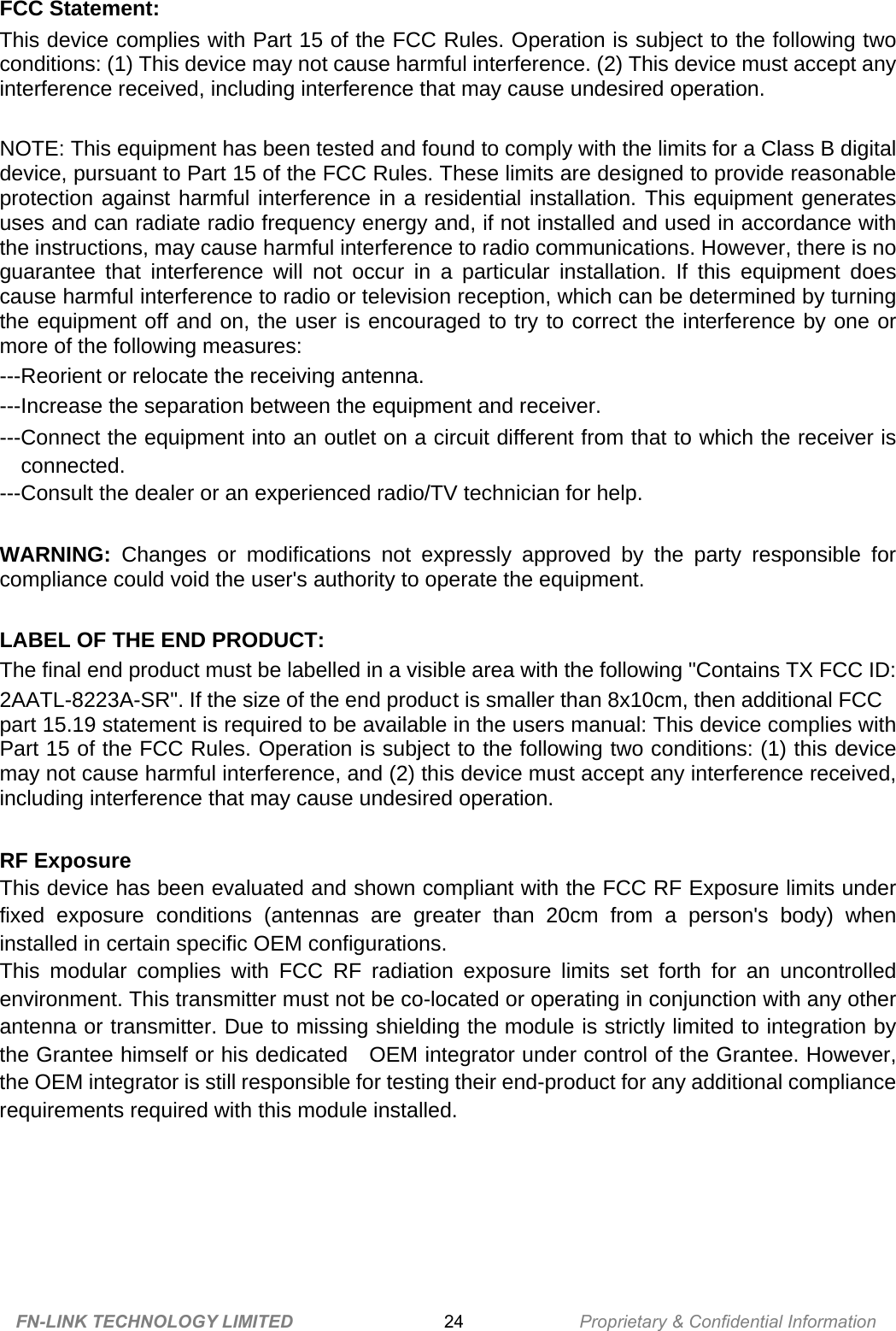 FCC Statement: This device complies with Part 15 of the FCC Rules. Operation is subject to the following two conditions: (1) This device may not cause harmful interference. (2) This device must accept any interference received, including interference that may cause undesired operation.    NOTE: This equipment has been tested and found to comply with the limits for a Class B digital device, pursuant to Part 15 of the FCC Rules. These limits are designed to provide reasonable protection against harmful interference in a residential installation. This equipment generates uses and can radiate radio frequency energy and, if not installed and used in accordance with the instructions, may cause harmful interference to radio communications. However, there is no guarantee that interference will not occur in a particular installation. If this equipment does cause harmful interference to radio or television reception, which can be determined by turning the equipment off and on, the user is encouraged to try to correct the interference by one or more of the following measures:   ---Reorient or relocate the receiving antenna. ---Increase the separation between the equipment and receiver.     ---Connect the equipment into an outlet on a circuit different from that to which the receiver is connected. ---Consult the dealer or an experienced radio/TV technician for help.  WARNING: Changes or modifications not expressly approved by the party responsible for compliance could void the user&apos;s authority to operate the equipment.    LABEL OF THE END PRODUCT: The final end product must be labelled in a visible area with the following &quot;Contains TX FCC ID: 2AATL-8223A-SR&quot;. If the size of the end product is smaller than 8x10cm, then additional FCC part 15.19 statement is required to be available in the users manual: This device complies with Part 15 of the FCC Rules. Operation is subject to the following two conditions: (1) this device may not cause harmful interference, and (2) this device must accept any interference received, including interference that may cause undesired operation.  RF Exposure This device has been evaluated and shown compliant with the FCC RF Exposure limits under fixed exposure conditions (antennas are greater than 20cm from a person&apos;s body) when installed in certain specific OEM configurations. This modular complies with FCC RF radiation exposure limits set forth for an uncontrolled environment. This transmitter must not be co-located or operating in conjunction with any other antenna or transmitter. Due to missing shielding the module is strictly limited to integration by the Grantee himself or his dedicated    OEM integrator under control of the Grantee. However, the OEM integrator is still responsible for testing their end-product for any additional compliance requirements required with this module installed.    FN-LINK TECHNOLOGY LIMITED 24 Proprietary &amp; Confidential Information