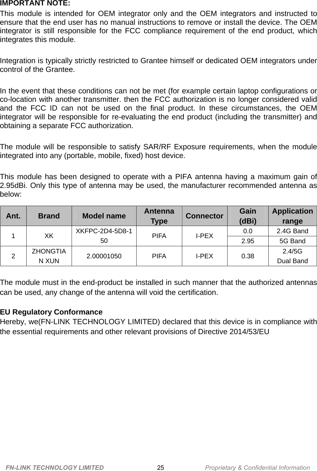 IMPORTANT NOTE:   This module is intended for OEM integrator only and the OEM integrators and instructed to ensure that the end user has no manual instructions to remove or install the device. The OEM integrator is still responsible for the FCC compliance requirement of the end product, which integrates this module.  Integration is typically strictly restricted to Grantee himself or dedicated OEM integrators under control of the Grantee.  In the event that these conditions can not be met (for example certain laptop configurations or co-location with another transmitter. then the FCC authorization is no longer considered valid and the FCC ID can not be used on the final product. In these circumstances, the OEM integrator will be responsible for re-evaluating the end product (including the transmitter) and obtaining a separate FCC authorization.  The module will be responsible to satisfy SAR/RF Exposure requirements, when the module integrated into any (portable, mobile, fixed) host device.  This module has been designed to operate with a PIFA antenna having a maximum gain of 2.95dBi. Only this type of antenna may be used, the manufacturer recommended antenna as below:  The module must in the end-product be installed in such manner that the authorized antennas can be used, any change of the antenna will void the certification.  EU Regulatory Conformance Hereby, we(FN-LINK TECHNOLOGY LIMITED) declared that this device is in compliance with the essential requirements and other relevant provisions of Directive 2014/53/EU  FN-LINK TECHNOLOGY LIMITED 25 Proprietary &amp; Confidential Information  Ant.  Brand  Model name  Antenna Type  Connector Gain  (dBi)  Applicationrange 0.0 2.4G Band 1 XK XKFPC-2D4-5D8-150  PIFA I-PEX 2.95 5G Band 2  ZHONGTIAN XUN  2.00001050 PIFA I-PEX 0.38 2.4/5G  Dual Band     