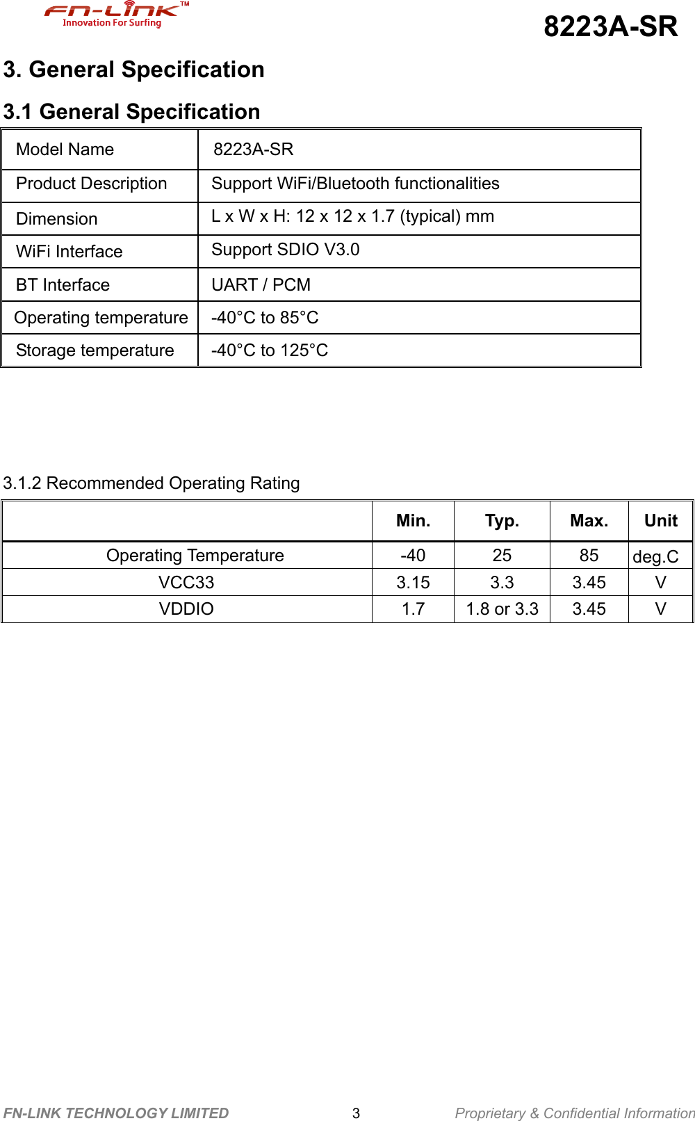                                             8223A-SR FN-LINK TECHNOLOGY LIMITED                 3             Proprietary &amp; Confidential Information 3. General Specification 3.1 General Specification              3.1.2 Recommended Operating Rating    Min. Typ. Max. Unit   Operating Temperature  -40  25  85  deg.C VCC33 3.15 3.3 3.45 V VDDIO  1.7  1.8 or 3.3 3.45 V     Model Name  8223A-SR Product Description    Support WiFi/Bluetooth functionalities Dimension  L x W x H: 12 x 12 x 1.7 (typical) mm   WiFi Interface  Support SDIO V3.0 BT Interface  UART / PCM Operating temperature -40°C to 85°C Storage temperature  -40°C to 125°C       