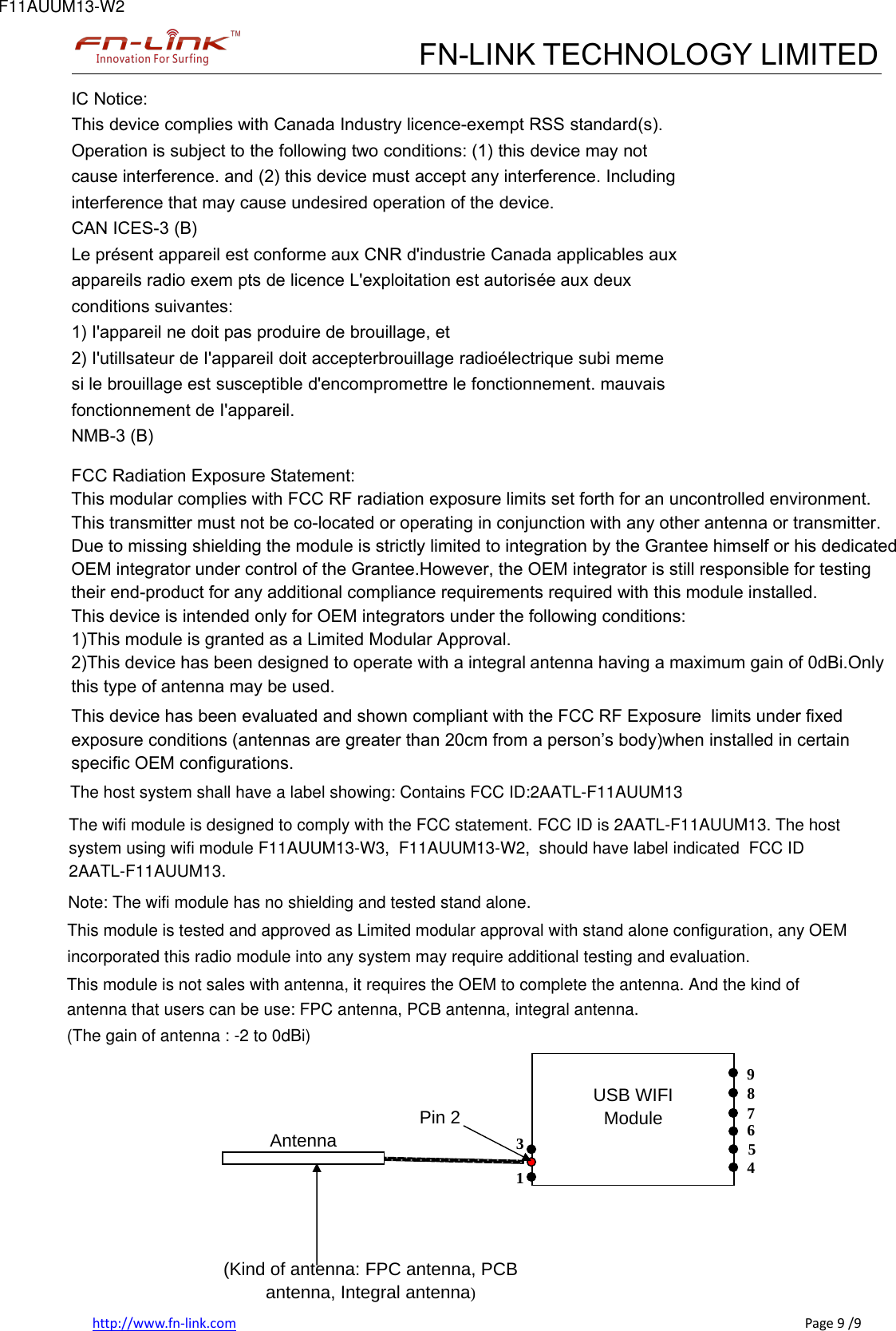 FN-LINK TECHNOLOGY LIMITEDhttp://www.fn-link.com Page 9 /9IC Notice:This device complies with Canada Industry licence-exempt RSS standard(s).Operation is subject to the following two conditions: (1) this device may notcause interference. and (2) this device must accept any interference. Includinginterference that may cause undesired operation of the device.CAN ICES-3 (B)Le présent appareil est conforme aux CNR d&apos;industrie Canada applicables auxappareils radio exem pts de licence L&apos;exploitation est autorisée aux deuxconditions suivantes:1) I&apos;appareil ne doit pas produire de brouillage, et2) I&apos;utillsateur de I&apos;appareil doit accepterbrouillage radioélectrique subi memesi le brouillage est susceptible d&apos;encompromettre le fonctionnement. mauvaisfonctionnement de I&apos;appareil.NMB-3 (B)FCC Radiation Exposure Statement:This modular complies with FCC RF radiation exposure limits set forth for an uncontrolled environment. This transmitter must not be co-located or operating in conjunction with any other antenna or transmitter.Due to missing shielding the module is strictly limited to integration by the Grantee himself or his dedicated  OEM integrator under control of the Grantee.However, the OEM integrator is still responsible for testing  their end-product for any additional compliance requirements required with this module installed.This device is intended only for OEM integrators under the following conditions:1)This module is granted as a Limited Modular Approval.2)This device has been designed to operate with a integral antenna having a maximum gain of 0dBi.Only  this type of antenna may be used.   This device has been evaluated and shown compliant with the FCC RF Exposure  limits under fixed  exposure conditions (antennas are greater than 20cm from a person’s body)when installed in certain specific OEM configurations.  The host system shall have a label showing: Contains FCC ID:2AATL-F11AUUM13  The wifi module is designed to comply with the FCC statement. FCC ID is 2AATL-F11AUUM13. The host system using wifi module F11AUUM13-W3,  F11AUUM13-W2,  should have label indicated  FCC ID  Note: The wifi module has no shielding and tested stand alone.antenna that users can be use: FPC antenna, PCB antenna, integral antenna.This module is tested and approved as Limited modular approval with stand alone configuration, any OEM incorporated this radio module into any system may require additional testing and evaluation.(The gain of antenna : -2 to 0dBi)This module is not sales with antenna, it requires the OEM to complete the antenna. And the kind of 2AATL-F11AUUM13. F11AUUM13-W2 USB WIFI Module Pin 2 9 8 7 6 5 4 1 3 Antenna (Kind of antenna: FPC antenna, PCB antenna, Integral antenna) 