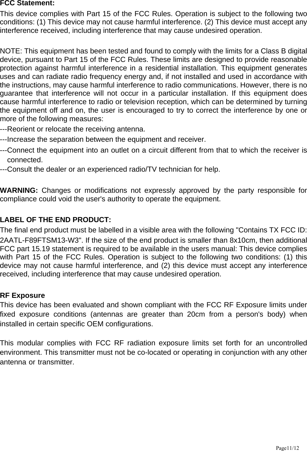 FCC Statement: This device complies with Part 15 of the FCC Rules. Operation is subject to the following two conditions: (1) This device may not cause harmful interference. (2) This device must accept any interference received, including interference that may cause undesired operation.    NOTE: This equipment has been tested and found to comply with the limits for a Class B digital device, pursuant to Part 15 of the FCC Rules. These limits are designed to provide reasonable protection against harmful interference in a residential installation. This equipment generates uses and can radiate radio frequency energy and, if not installed and used in accordance with the instructions, may cause harmful interference to radio communications. However, there is no guarantee that interference will not occur in a particular installation. If this equipment does cause harmful interference to radio or television reception, which can be determined by turning the equipment off and on, the user is encouraged to try to correct the interference by one or more of the following measures:   ---Reorient or relocate the receiving antenna. ---Increase the separation between the equipment and receiver.     ---Connect the equipment into an outlet on a circuit different from that to which the receiver is connected. ---Consult the dealer or an experienced radio/TV technician for help.  WARNING: Changes or modifications not expressly approved by the party responsible for compliance could void the user&apos;s authority to operate the equipment.    LABEL OF THE END PRODUCT: The final end product must be labelled in a visible area with the following &quot;Contains TX FCC ID: 2AATL-F89FTSM13-W3&quot;. If the size of the end product is smaller than 8x10cm, then additional FCC part 15.19 statement is required to be available in the users manual: This device complies with Part 15 of the FCC Rules. Operation is subject to the following two conditions: (1) this device may not cause harmful interference, and (2) this device must accept any interference received, including interference that may cause undesired operation.  RF Exposure This device has been evaluated and shown compliant with the FCC RF Exposure limits under fixed exposure conditions (antennas are greater than 20cm from a person&apos;s body) when installed in certain specific OEM configurations.  This modular complies with FCC RF radiation exposure limits set forth for an uncontrolled environment. This transmitter must not be co-located or operating in conjunction with any other antenna or transmitter. Page11/12