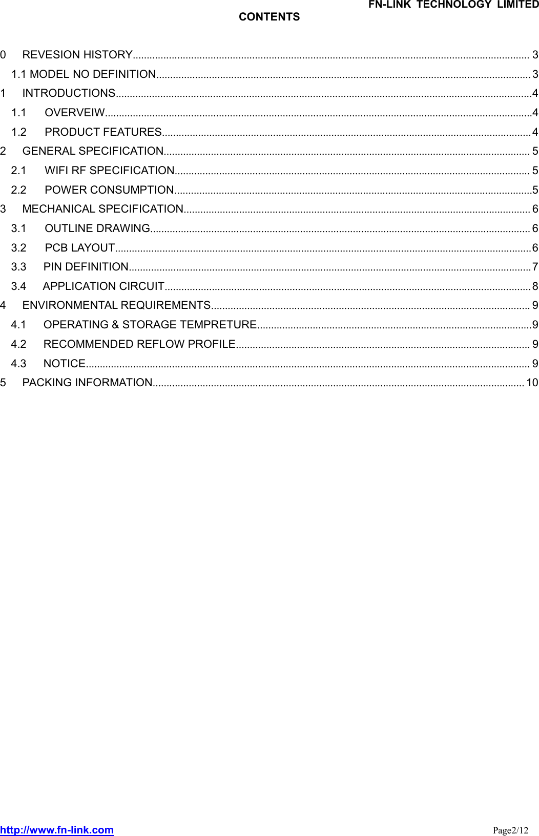 FN-LINK TECHNOLOGY LIMITEDhttp://www.fn-link.com Page2/12CONTENTS0 REVESION HISTORY............................................................................................................................................... 31.1 MODEL NO DEFINITION....................................................................................................................................... 31 INTRODUCTIONS......................................................................................................................................................41.1 OVERVEIW..........................................................................................................................................................41.2 PRODUCT FEATURES.....................................................................................................................................42 GENERAL SPECIFICATION.................................................................................................................................... 52.1 WIFI RF SPECIFICATION................................................................................................................................ 52.2 POWER CONSUMPTION.................................................................................................................................53 MECHANICAL SPECIFICATION............................................................................................................................. 63.1 OUTLINE DRAWING......................................................................................................................................... 63.2 PCB LAYOUT......................................................................................................................................................63.3 PIN DEFINITION.................................................................................................................................................73.4 APPLICATION CIRCUIT....................................................................................................................................84 ENVIRONMENTAL REQUIREMENTS................................................................................................................... 94.1 OPERATING &amp; STORAGE TEMPRETURE...................................................................................................94.2 RECOMMENDED REFLOW PROFILE.......................................................................................................... 94.3 NOTICE................................................................................................................................................................ 95 PACKING INFORMATION...................................................................................................................................... 10