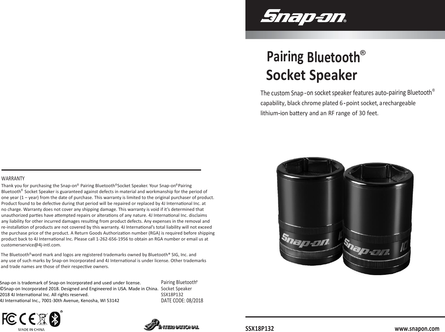   Pairing Bluetooth® Socket  Speaker The custom Snap -on socket speaker features auto-pairing Bluetooth® capability, black chrome plated 6-point socket, a rechargeable lithium-ion baery and an RF range of 30 feet.         WARRANTY      Pairing Bluetooth® Socket Speaker SSX18P132 DATE CODE: 08/2018      SSX18P132      www.snapon.com The Bluetooth  word mark and logos are registered trademarks owned by Bluetooth® SIG, Inc. and any use of such marks by Snap-on Incorporated and 4J Internaonal is under license. Other trademarks and trade names are those of their respecve owners.Thank you for purchasing the Snap-on   Pairing Bluetooth  Socket Speaker. Your Snap-on  PairingBluetooth   Socket Speaker is guaranteed against defects in material and workmanship for the period ofone year (1 – year) from the date of purchase. This warranty is limited to the original purchaser of product.Product found to be defecve during that period will be repaired or replaced by 4J Internaonal Inc. atno charge. Warranty does not cover any shipping damage. This warranty is void if it’s determined thatunauthorized pares have aempted repairs or alteraons of any nature. 4J Internaonal Inc. disclaimsany liability for other incurred damages resulng from product defects. Any expenses in the removal andre-installaon of products are not covered by this warranty. 4J Internaonal’s total liability will not exceedthe purchase price of the product. A Return Goods Authorizaon number (RGA) is required before shippingproduct back to 4J Internaonal Inc. Please call 1-262-656-1956 to obtain an RGA number or email us atcustomerservice@4j-intl.com.® ®  ® ® ®Snap-on is trademark of Snap-on Incorporated and used under license.©Snap-on Incorporated 2018. Designed and Engineered in USA. Made in China.2018 4J Internaonal Inc. All rights reserved.4J Internaonal Inc., 7001-30th Avenue, Kenosha, WI 53142
