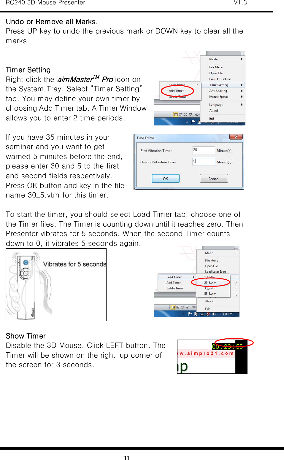 RC240 3D Mouse Presenter   V1.3  11Undo or Remove all Marks. Press UP key to undo the previous mark or DOWN key to clear all the marks.   Timer Setting Right click the aimMasterTM Pro icon on the System Tray. Select “Timer Setting” tab. You may define your own timer by choosing Add Timer tab. A Timer Window allows you to enter 2 time periods.    If you have 35 minutes in your seminar and you want to get warned 5 minutes before the end, please enter 30 and 5 to the first and second fields respectively. Press OK button and key in the file name 30_5.vtm for this timer.  To start the timer, you should select Load Timer tab, choose one of the Timer files. The Timer is counting down until it reaches zero. Then Presenter vibrates for 5 seconds. When the second Timer counts down to 0, it vibrates 5 seconds again.   Show Timer Disable the 3D Mouse. Click LEFT button. The Timer will be shown on the right-up corner of the screen for 3 seconds.   