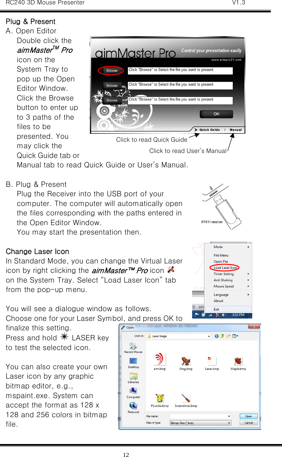 RC240 3D Mouse Presenter   V1.3  12Plug &amp; Present A. Open Editor Double click the aimMasterTM Pro icon on the System Tray to pop up the Open Editor Window.   Click the Browse button to enter up to 3 paths of the files to be presented. You may click the Quick Guide tab or Manual tab to read Quick Guide or User’s Manual.  B. Plug &amp; Present Plug the Receiver into the USB port of your computer. The computer will automatically open the files corresponding with the paths entered in the Open Editor Window.   You may start the presentation then.  Change Laser Icon In Standard Mode, you can change the Virtual Laser icon by right clicking the aimMaster™ Pro icon   on the System Tray. Select “Load Laser Icon” tab from the pop-up menu.    You will see a dialogue window as follows. Choose one for your Laser Symbol, and press OK to finalize this setting.   Press and hold   LASER key to test the selected icon.  You can also create your own Laser icon by any graphic bitmap editor, e.g., mspaint.exe. System can accept the format as 128 x 128 and 256 colors in bitmap file.    Click to read Quick GuideClick to read User’s Manual