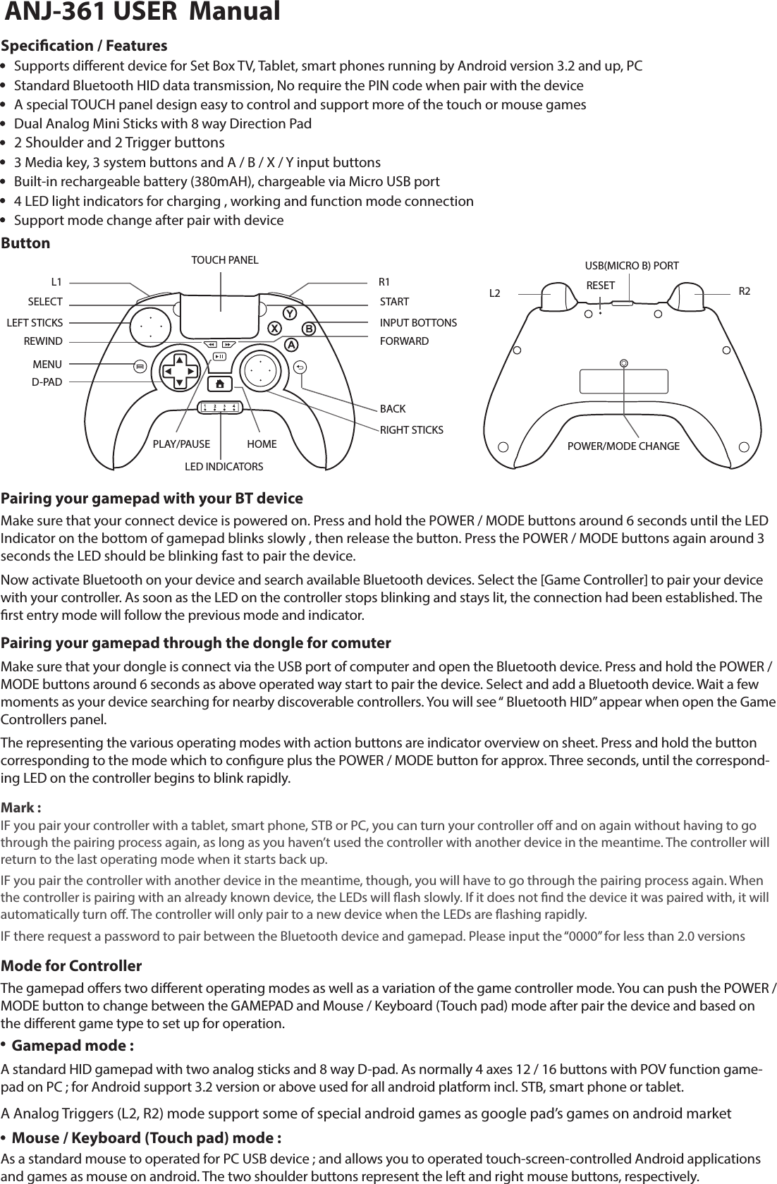 ButtonSpecication / FeaturesSELECT STARTL1 R1INPUT BOTTONSBACKRIGHT STICKSTOUCH PANELLED INDICATORSHOMEPLAY/PAUSELEFT STICKSMENUREWIND FORWARDD-PADSupports dierent device for Set Box TV, Tablet, smart phones running by Android version 3.2 and up, PC Standard Bluetooth HID data transmission, No require the PIN code when pair with the deviceDual Analog Mini Sticks with 8 way Direction Pad 2 Shoulder and 2 Trigger buttons3 Media key, 3 system buttons and A / B / X / Y input buttonsBuilt-in rechargeable battery (380mAH), chargeable via Micro USB port4 LED light indicators for charging , working and function mode connectionSupport mode change after pair with deviceA special TOUCH panel design easy to control and support more of the touch or mouse games POWER/MODE CHANGEL2 RESETUSB(MICRO B) PORTR2Pairing your gamepad with your BT deviceMake sure that your connect device is powered on. Press and hold the POWER / MODE buttons around 6 seconds until the LED Indicator on the bottom of gamepad blinks slowly , then release the button. Press the POWER / MODE buttons again around 3 seconds the LED should be blinking fast to pair the device. Now activate Bluetooth on your device and search available Bluetooth devices. Select the [Game Controller] to pair your device with your controller. As soon as the LED on the controller stops blinking and stays lit, the connection had been established. The rst entry mode will follow the previous mode and indicator.Pairing your gamepad through the dongle for comuterMake sure that your dongle is connect via the USB port of computer and open the Bluetooth device. Press and hold the POWER / MODE buttons around 6 seconds as above operated way start to pair the device. Select and add a Bluetooth device. Wait a few moments as your device searching for nearby discoverable controllers. You will see “ Bluetooth HID” appear when open the Game Controllers panel.The representing the various operating modes with action buttons are indicator overview on sheet. Press and hold the button corresponding to the mode which to congure plus the POWER / MODE button for approx. Three seconds, until the correspond-ing LED on the controller begins to blink rapidly.Mark :IF you pair your controller with a tablet, smart phone, STB or PC, you can turn your controller o and on again without having to go through the pairing process again, as long as you haven’t used the controller with another device in the meantime. The controller will return to the last operating mode when it starts back up. IF you pair the controller with another device in the meantime, though, you will have to go through the pairing process again. When the controller is pairing with an already known device, the LEDs will ash slowly. If it does not nd the device it was paired with, it will automatically turn o. The controller will only pair to a new device when the LEDs are ashing rapidly.IF there request a password to pair between the Bluetooth device and gamepad. Please input the “0000” for less than 2.0 versionsMode for ControllerGamepad mode :The gamepad oers two dierent operating modes as well as a variation of the game controller mode. You can push the POWER / MODE button to change between the GAMEPAD and Mouse / Keyboard (Touch pad) mode after pair the device and based on the dierent game type to set up for operation. Mouse / Keyboard (Touch pad) mode :As a standard mouse to operated for PC USB device ; and allows you to operated touch-screen-controlled Android applications and games as mouse on android. The two shoulder buttons represent the left and right mouse buttons, respectively.A standard HID gamepad with two analog sticks and 8 way D-pad. As normally 4 axes 12 / 16 buttons with POV function game-pad on PC ; for Android support 3.2 version or above used for all android platform incl. STB, smart phone or tablet.  A Analog Triggers (L2, R2) mode support some of special android games as google pad’s games on android market ANJ-361 USER  Manual
