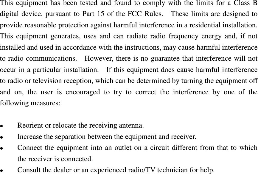This  equipment  has  been  tested  and  found  to  comply  with  the  limits  for  a  Class  B digital device, pursuant to Part  15 of the FCC  Rules.    These  limits  are designed to provide reasonable protection against harmful interference in a residential installation.   This  equipment  generates,  uses  and  can  radiate  radio  frequency  energy  and,  if  not installed and used in accordance with the instructions, may cause harmful interference to radio communications.    However, there is no guarantee that interference will not occur in a particular installation.    If this equipment does cause harmful interference to radio or television reception, which can be determined by turning the equipment off and  on,  the  user  is  encouraged  to  try  to  correct  the  interference  by  one  of  the following measures:   Reorient or relocate the receiving antenna.  Increase the separation between the equipment and receiver.  Connect the  equipment into  an outlet on a  circuit different from that to  which the receiver is connected.  Consult the dealer or an experienced radio/TV technician for help.  