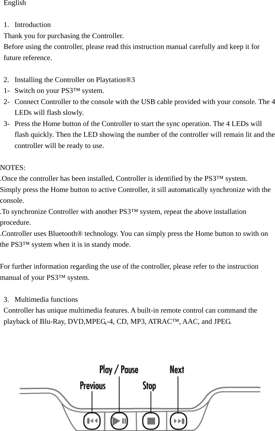 English  1. Introduction Thank you for purchasing the Controller. Before using the controller, please read this instruction manual carefully and keep it for future reference.  2. Installing the Controller on Playtation®3 1- Switch on your PS3™ system. 2- Connect Controller to the console with the USB cable provided with your console. The 4 LEDs will flash slowly. 3- Press the Home button of the Controller to start the sync operation. The 4 LEDs will flash quickly. Then the LED showing the number of the controller will remain lit and the controller will be ready to use.  NOTES: .Once the controller has been installed, Controller is identified by the PS3™ system. Simply press the Home button to active Controller, it sill automatically synchronize with the console. .To synchronize Controller with another PS3™ system, repeat the above installation procedure. .Controller uses Bluetooth® technology. You can simply press the Home button to swith on the PS3™ system when it is in standy mode.  For further information regarding the use of the controller, please refer to the instruction manual of your PS3™ system.  3. Multimedia functions Controller has unique multimedia features. A built-in remote control can command the playback of Blu-Ray, DVD,MPEG,-4, CD, MP3, ATRAC™, AAC, and JPEG.     