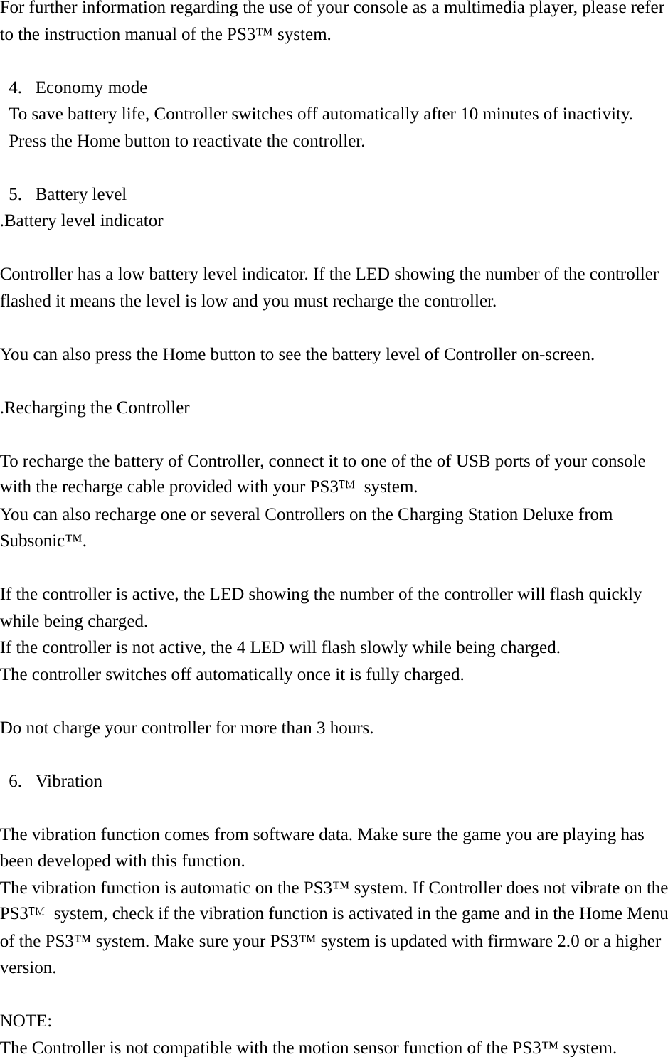 For further information regarding the use of your console as a multimedia player, please refer to the instruction manual of the PS3™ system.  4. Economy mode To save battery life, Controller switches off automatically after 10 minutes of inactivity. Press the Home button to reactivate the controller.  5. Battery level .Battery level indicator  Controller has a low battery level indicator. If the LED showing the number of the controller flashed it means the level is low and you must recharge the controller.  You can also press the Home button to see the battery level of Controller on-screen.  .Recharging the Controller  To recharge the battery of Controller, connect it to one of the of USB ports of your console with the recharge cable provided with your PS3 system. You can also recharge one or several Controllers on the Charging Station Deluxe from Subsonic™.  If the controller is active, the LED showing the number of the controller will flash quickly while being charged. If the controller is not active, the 4 LED will flash slowly while being charged. The controller switches off automatically once it is fully charged.  Do not charge your controller for more than 3 hours.  6. Vibration  The vibration function comes from software data. Make sure the game you are playing has been developed with this function. The vibration function is automatic on the PS3™ system. If Controller does not vibrate on the PS3  system, check if the vibration function is activated in the game and in the Home Menu of the PS3™ system. Make sure your PS3™ system is updated with firmware 2.0 or a higher version.  NOTE: The Controller is not compatible with the motion sensor function of the PS3™ system. 
