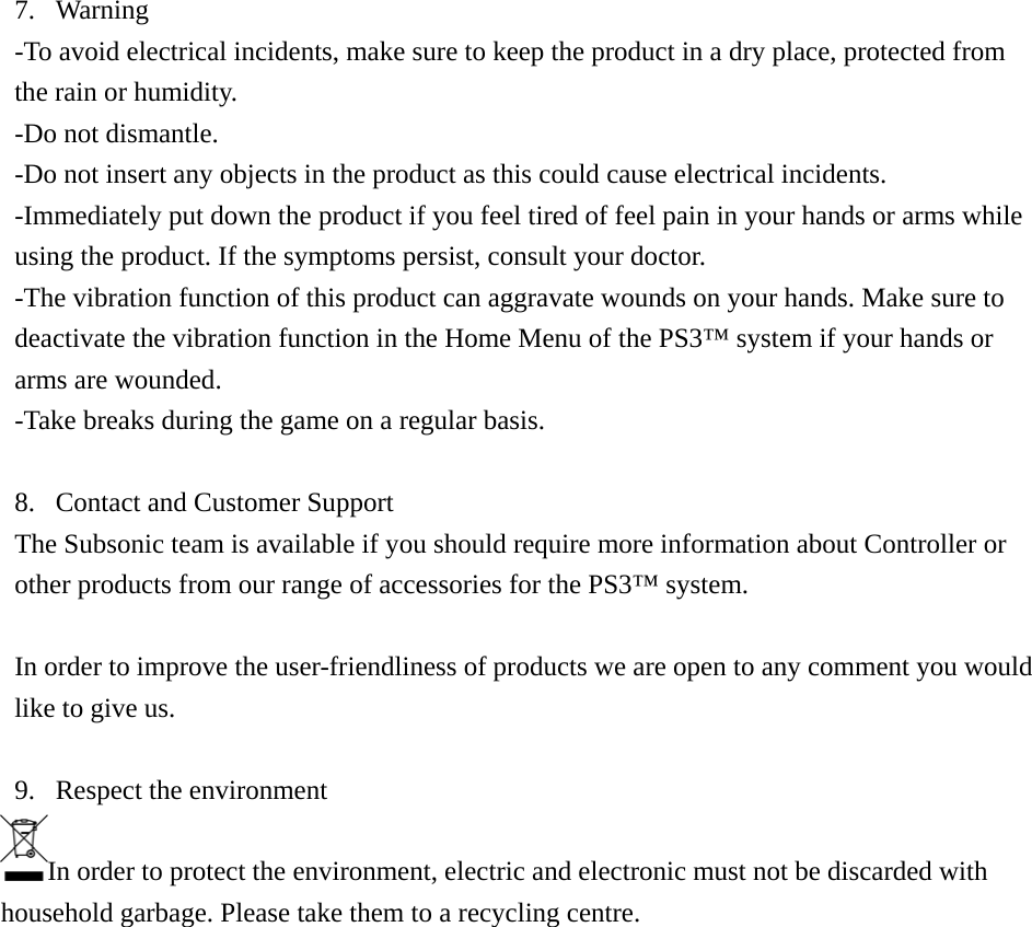 7. Warning -To avoid electrical incidents, make sure to keep the product in a dry place, protected from the rain or humidity. -Do not dismantle. -Do not insert any objects in the product as this could cause electrical incidents. -Immediately put down the product if you feel tired of feel pain in your hands or arms while using the product. If the symptoms persist, consult your doctor. -The vibration function of this product can aggravate wounds on your hands. Make sure to deactivate the vibration function in the Home Menu of the PS3™ system if your hands or arms are wounded. -Take breaks during the game on a regular basis.  8. Contact and Customer Support The Subsonic team is available if you should require more information about Controller or other products from our range of accessories for the PS3™ system.  In order to improve the user-friendliness of products we are open to any comment you would like to give us.  9. Respect the environment In order to protect the environment, electric and electronic must not be discarded with household garbage. Please take them to a recycling centre.                  