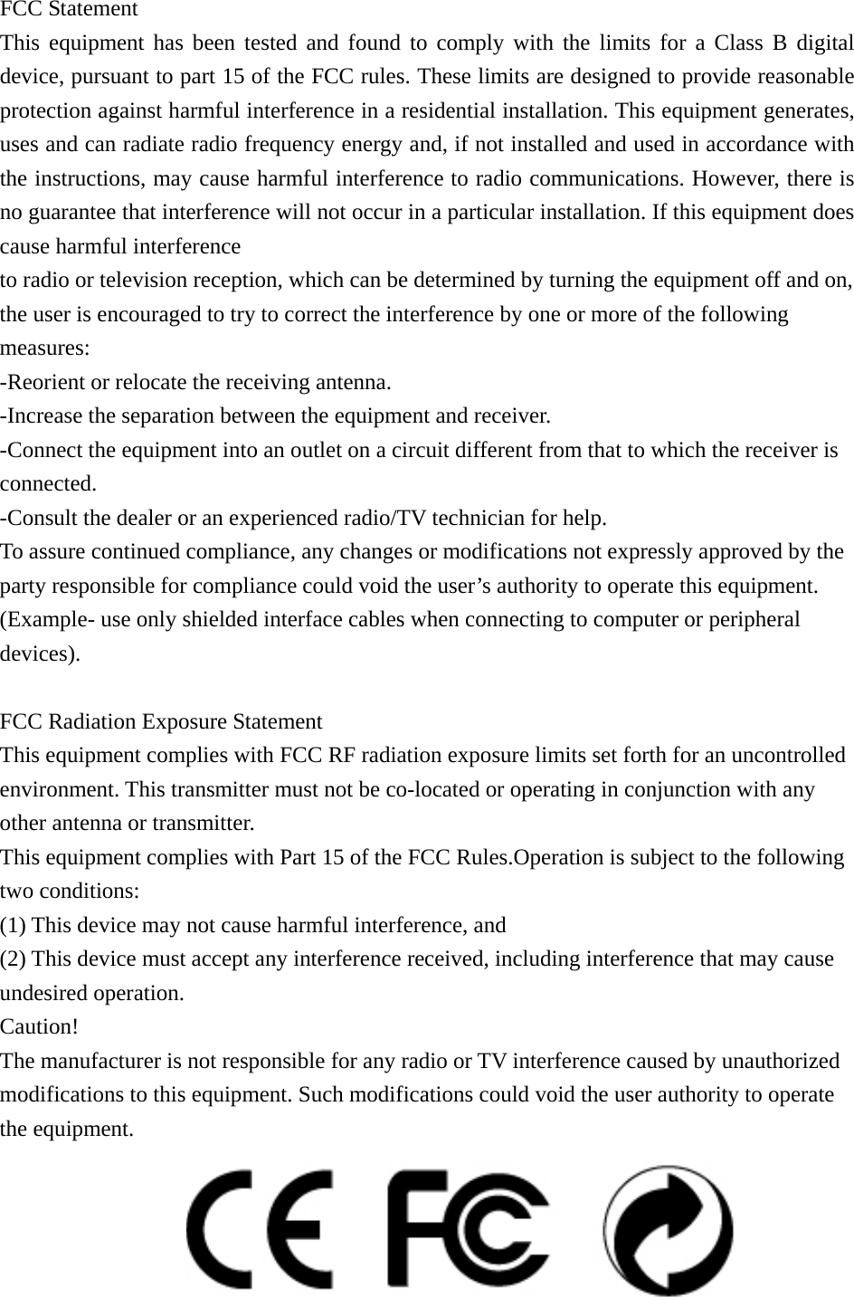 FCC Statement This equipment has been tested and found to comply with the limits for a Class B digital device, pursuant to part 15 of the FCC rules. These limits are designed to provide reasonable protection against harmful interference in a residential installation. This equipment generates, uses and can radiate radio frequency energy and, if not installed and used in accordance with the instructions, may cause harmful interference to radio communications. However, there is no guarantee that interference will not occur in a particular installation. If this equipment does cause harmful interference   to radio or television reception, which can be determined by turning the equipment off and on, the user is encouraged to try to correct the interference by one or more of the following measures: -Reorient or relocate the receiving antenna. -Increase the separation between the equipment and receiver. -Connect the equipment into an outlet on a circuit different from that to which the receiver is connected. -Consult the dealer or an experienced radio/TV technician for help. To assure continued compliance, any changes or modifications not expressly approved by the party responsible for compliance could void the user’s authority to operate this equipment. (Example- use only shielded interface cables when connecting to computer or peripheral devices).  FCC Radiation Exposure Statement       This equipment complies with FCC RF radiation exposure limits set forth for an uncontrolled environment. This transmitter must not be co-located or operating in conjunction with any other antenna or transmitter. This equipment complies with Part 15 of the FCC Rules.Operation is subject to the following two conditions:   (1) This device may not cause harmful interference, and     (2) This device must accept any interference received, including interference that may cause undesired operation.     Caution!  The manufacturer is not responsible for any radio or TV interference caused by unauthorized modifications to this equipment. Such modifications could void the user authority to operate the equipment.  