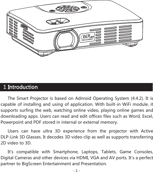 1 Introduction- 1 -The Smart Projector is based on Adnroid Operating System (4.4.2). It is capable of installing and using of application. With built-in WiFi module, it supports surfing the web, watching online video, playing online games and downloading apps. Users can read and edit offices files such as Word, Excel, Powerpoint and PDF stored in internal or external memory. Users can have ultra 3D experience from the projector with Active DLP-Link 3D Glasses. It decodes 3D video clip as well as supports transferring 2D video to 3D.  It&apos;s compatible with Smartphone, Laptops, Tablets, Game Consoles, Digital Cameras and other devices via HDMI, VGA and AV ports. It&apos;s a perfect partner to BigScreen Entertainment and Presentation. 