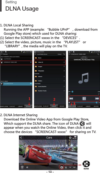 - 10 -SettingDLNA Usage1. DLNA Local Sharing8[TTOTMZNK&apos;66K^GSVRK Ȕ([HHRK;6T6ȕͫJU]TRUGJLXUS    Google Play store) which used for DLNA sharing:(1) Select the SCREENCAST-xxxxx in the “DEVICES”. (2) Select the video, picture, music in the “PLAYLIST” or    “LIBRARY”, the media will play on the TV.2. DLNA Internet Sharing    Download the Online Video App from Google Play Store,     Which support the DLNA share. The icon of DLNA        will     appear when you watch the Online Video, then click it and     choose the devices “SCREENCAST-xxxxx” for sharing on TV.   