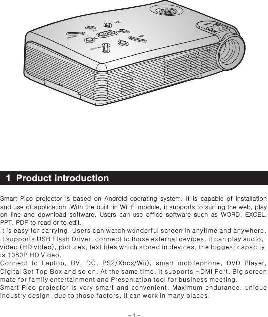 1 Product introduction- 1 -Smart  Pico  projector  is  based  on  Android  operating  system.  It  is  capable  of  installation and use of application .With the built-in Wi-Fi module, it supports to surfing the web, play on  line  and  download  software.  Users  can  use  office  software  such  as  WORD,  EXCEL, PPT, PDF to read or to edit. It is easy for carrying. Users can watch wonderful screen in anytime and anywhere. It supports USB Flash Driver, connect to those external devices, it can play audio, video (HD video), pictures, text files which stored in devices, the biggest capacity is 1080P HD Video.Connect  to  Laptop,  DV,  DC,  PS2/Xbox/Wii),  smart  mobilephone,  DVD  Player, Digital Set Top Box and so on. At the same time, it supports HDMI Port. Big screen mate for family entertainment and Presentation tool for business meeting.Smart  Pico  projector  is  very  smart  and  convenient,  Maximum  endurance,  unique industry design, due to those factors, it can work in many places.HOMEMENU