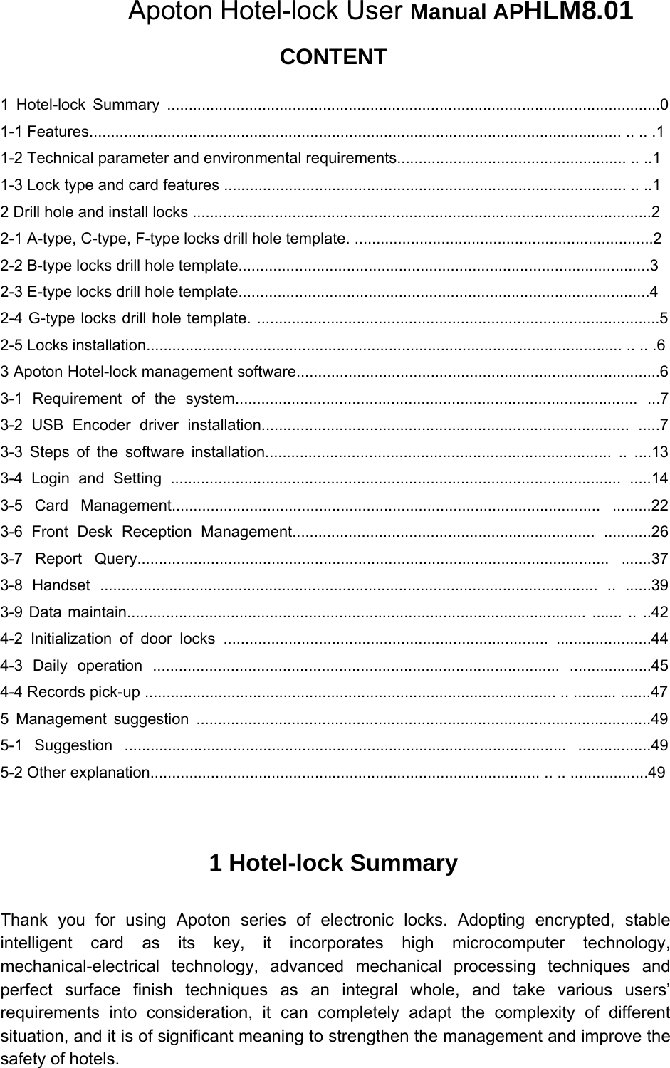    Apoton Hotel-lock User Manual APHLM8.01 CONTENT 1 Hotel-lock Summary ..................................................................................................................0 1-1 Features........................................................................................................................... .. .. .1 1-2 Technical parameter and environmental requirements..................................................... .. ..1 1-3 Lock type and card features ............................................................................................. .. ..1 2 Drill hole and install locks ..........................................................................................................2  2-1 A-type, C-type, F-type locks drill hole template. .....................................................................2  2-2 B-type locks drill hole template...............................................................................................3  2-3 E-type locks drill hole template...............................................................................................4  2-4 G-type locks drill hole template. .............................................................................................5 2-5 Locks installation.............................................................................................................. .. .. .6 3 Apoton Hotel-lock management software....................................................................................6 3-1 Requirement of the system............................................................................................. ...7 3-2 USB Encoder driver installation..................................................................................... .....7 3-3 Steps of the software installation................................................................................ .. ....13 3-4 Login and Setting ........................................................................................................  .....14 3-5 Card Management...................................................................................................  .........22 3-6 Front Desk Reception Management...................................................................... ...........26 3-7 Report Query............................................................................................................. .......37 3-8 Handset ................................................................................................................... .. ......39 3-9 Data maintain.......................................................................................................... ....... .. ..42 4-2 Initialization of door locks ........................................................................... ......................44 4-3 Daily operation .............................................................................................. ...................45 4-4 Records pick-up ............................................................................................... .. .......... .......47 5 Management suggestion .........................................................................................................49 5-1 Suggestion ...................................................................................................... .................49 5-2 Other explanation.......................................................................................... .. .. ..................49 1 Hotel-lock Summary Thank you for using Apoton series of electronic locks. Adopting encrypted, stable intelligent card as its key, it incorporates high microcomputer technology, mechanical-electrical technology, advanced mechanical processing techniques and perfect surface finish techniques as an integral whole, and take various users’ requirements into consideration, it can completely adapt the complexity of different situation, and it is of significant meaning to strengthen the management and improve the safety of hotels.   