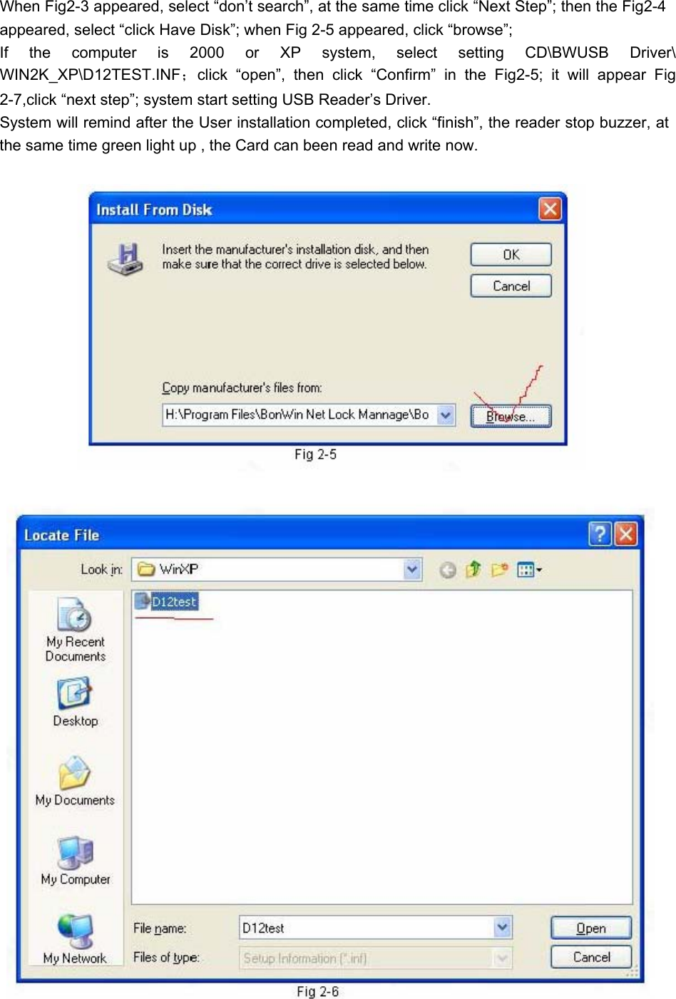 When Fig2-3 appeared, select “don’t search”, at the same time click “Next Step”; then the Fig2-4 appeared, select “click Have Disk”; when Fig 2-5 appeared, click “browse”;   If the computer is 2000 or XP system, select setting CD\BWUSB Driver\WIN2K_XP\D12TEST.INF；click “open”, then click “Confirm” in the Fig2-5; it will appear Fig 2-7,click “next step”; system start setting USB Reader’s Driver.   System will remind after the User installation completed, click “finish”, the reader stop buzzer, at the same time green light up , the Card can been read and write now.   