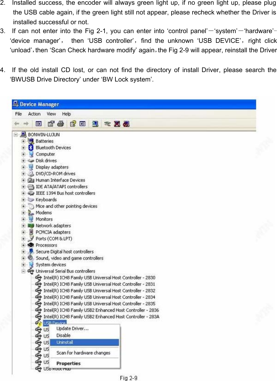 2.  Installed success, the encoder will always green light up, if no green light up, please plug the USB cable again, if the green light still not appear, please recheck whether the Driver is installed successful or not.   3.  If can not enter into the Fig 2-1, you can enter into ‘control panel’－‘system’－‘hardware’-‘device manager’， then ‘USB controller’，find the unknown ‘USB DEVICE’，right click ‘unload’，then ‘Scan Check hardware modify’ again，the Fig 2-9 will appear, reinstall the Driver 4.  If the old install CD lost, or can not find the directory of install Driver, please search the ‘BWUSB Drive Directory’ under ‘BW Lock system’.   