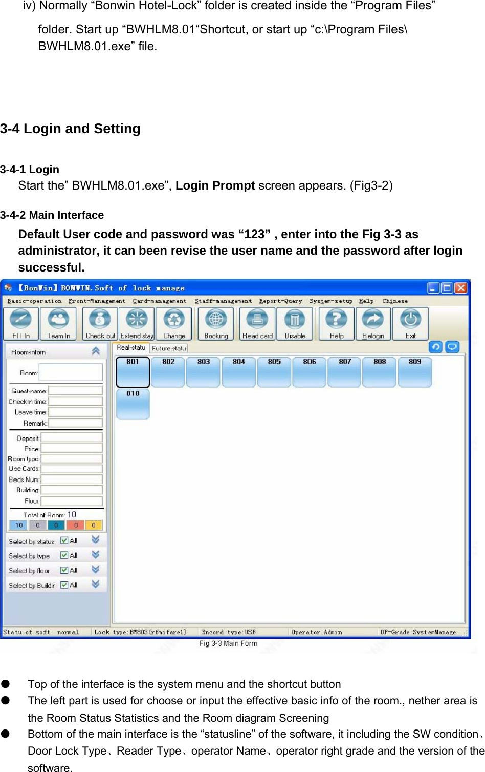 iv) Normally “Bonwin Hotel-Lock” folder is created inside the “Program Files”   folder. Start up “BWHLM8.01“Shortcut, or start up “c:\Program Files\ BWHLM8.01.exe” file.   3-4 Login and Setting 3-4-1 Login   Start the” BWHLM8.01.exe”, Login Prompt screen appears. (Fig3-2)   3-4-2 Main Interface   Default User code and password was “123” , enter into the Fig 3-3 as administrator, it can been revise the user name and the password after login successful.    ●   Top of the interface is the system menu and the shortcut button   ●   The left part is used for choose or input the effective basic info of the room., nether area isthe Room Status Statistics and the Room diagram Screening   ●   Bottom of the main interface is the “statusline” of the software, it including the SW condition、Door Lock Type、Reader Type、operator Name、operator right grade and the version of the     software.