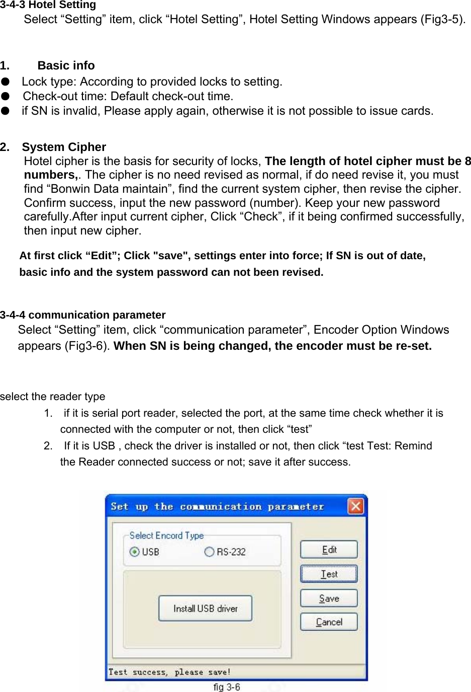  3-4-3 Hotel Setting   Select “Setting” item, click “Hotel Setting”, Hotel Setting Windows appears (Fig3-5).  1.   Basic info  ●Lock type: According to provided locks to setting.  ●Check-out time: Default check-out time.  ●if SN is invalid, Please apply again, otherwise it is not possible to issue cards.    2.  System Cipher  Hotel cipher is the basis for security of locks, The length of hotel cipher must be 8 numbers,. The cipher is no need revised as normal, if do need revise it, you must find “Bonwin Data maintain”, find the current system cipher, then revise the cipher. Confirm success, input the new password (number). Keep your new password carefully.After input current cipher, Click “Check”, if it being confirmed successfully, then input new cipher.   At first click “Edit”; Click &quot;save&quot;, settings enter into force; If SN is out of date, basic info and the system password can not been revised.   3-4-4 communication parameter   Select “Setting” item, click “communication parameter”, Encoder Option Windows appears (Fig3-6). When SN is being changed, the encoder must be re-set.   select the reader type   1.    if it is serial port reader, selected the port, at the same time check whether it is connected with the computer or not, then click “test”   2.    If it is USB , check the driver is installed or not, then click “test Test: Remind the Reader connected success or not; save it after success.   