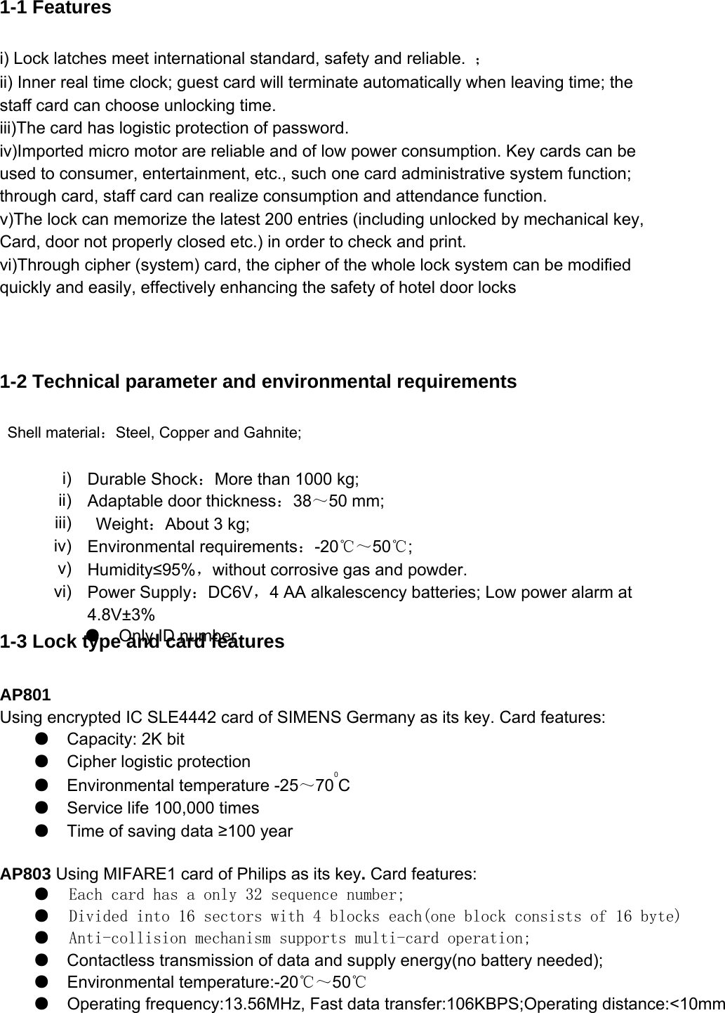  1-1 Features i) Lock latches meet international standard, safety and reliable.  ； ii) Inner real time clock; guest card will terminate automatically when leaving time; the staff card can choose unlocking time.   iii)The card has logistic protection of password.   iv)Imported micro motor are reliable and of low power consumption. Key cards can be used to consumer, entertainment, etc., such one card administrative system function; through card, staff card can realize consumption and attendance function.   v)The lock can memorize the latest 200 entries (including unlocked by mechanical key, Card, door not properly closed etc.) in order to check and print.   vi)Through cipher (system) card, the cipher of the whole lock system can be modified quickly and easily, effectively enhancing the safety of hotel door locks   1-2 Technical parameter and environmental requirements  Shell material：Steel, Copper and Gahnite;   1-3 Lock type and card features AP801   Using encrypted IC SLE4442 card of SIMENS Germany as its key. Card features: ●Capacity: 2K bit  ●Cipher logistic protection  ●Environmental temperature -25～700C  ●Service life 100,000 times  ●Time of saving data ≥100 year   AP803 Using MIFARE1 card of Philips as its key. Card features:  ●   Each card has a only 32 sequence number;  ●   Divided into 16 sectors with 4 blocks each(one block consists of 16 byte) ●   Anti-collision mechanism supports multi-card operation; ●Contactless transmission of data and supply energy(no battery needed);   ●  Environmental temperature:-20℃～50℃ ●  Operating frequency:13.56MHz, Fast data transfer:106KBPS;Operating distance:&lt;10mm  i)  Durable Shock：More than 1000 kg;   ii)  Adaptable door thickness：38～50 mm;   iii)  Weight：About 3 kg;   iv)  Environmental requirements：-20℃～50℃;  v)  Humidity≤95%，without corrosive gas and powder.   vi)  Power Supply：DC6V，4 AA alkalescency batteries; Low power alarm at 4.8V±3%    ●  Only ID number   