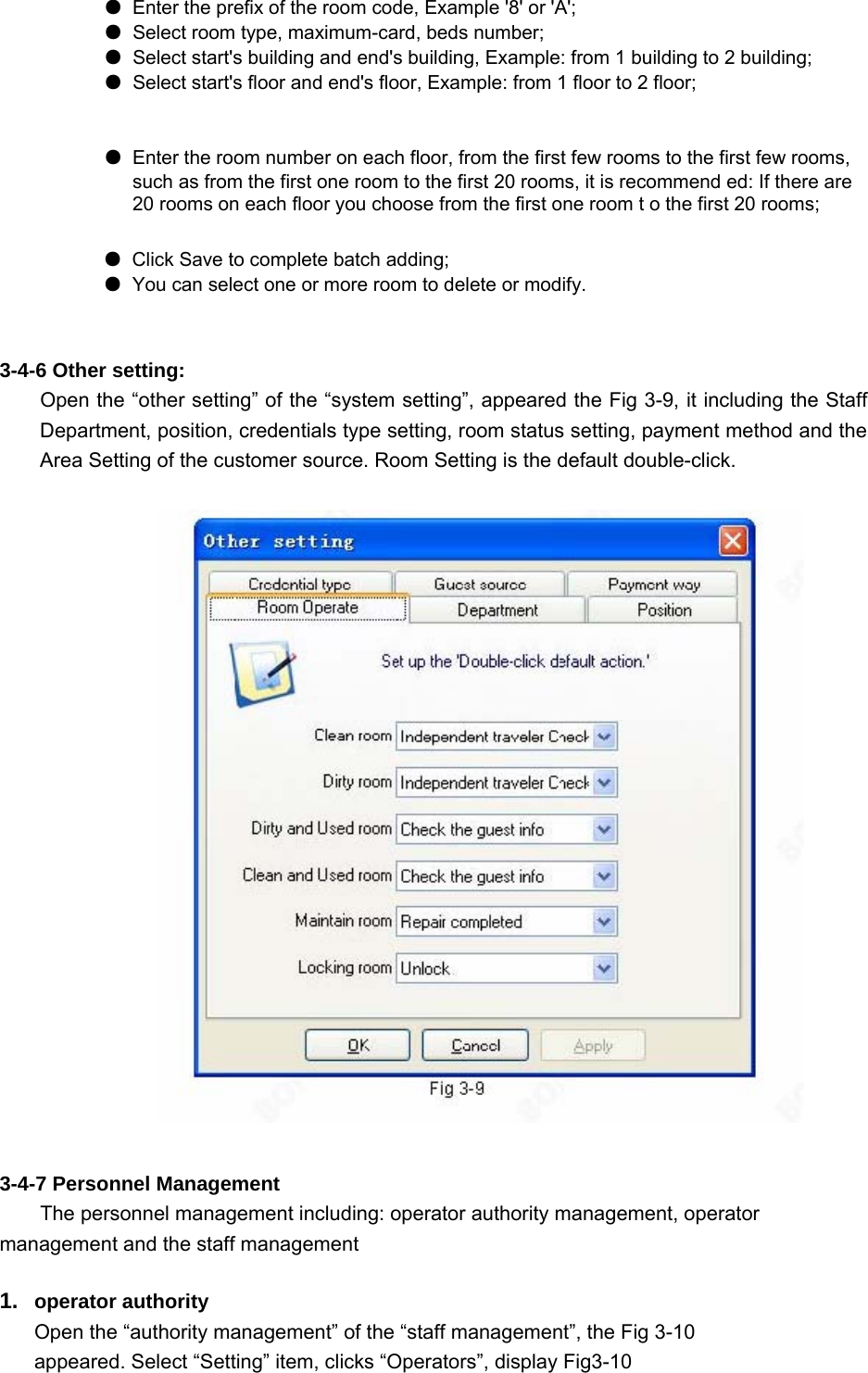   ●  Enter the prefix of the room code, Example &apos;8&apos; or &apos;A&apos;;     ● Select room type, maximum-card, beds number;     ● Select start&apos;s building and end&apos;s building, Example: from 1 building to 2 building;   ● Select start&apos;s floor and end&apos;s floor, Example: from 1 floor to 2 floor;      ●  Enter the room number on each floor, from the first few rooms to the first few rooms, such as from the first one room to the first 20 rooms, it is recommend ed: If there are 20 rooms on each floor you choose from the first one room t o the first 20 rooms;     ● Click Save to complete batch adding;   ● You can select one or more room to delete or modify.     3-4-6 Other setting:   Open the “other setting” of the “system setting”, appeared the Fig 3-9, it including the Staff Department, position, credentials type setting, room status setting, payment method and the Area Setting of the customer source. Room Setting is the default double-click.    3-4-7 Personnel Management   The personnel management including: operator authority management, operator management and the staff management   1.  operator authority   Open the “authority management” of the “staff management”, the Fig 3-10 appeared. Select “Setting” item, clicks “Operators”, display Fig3-10   