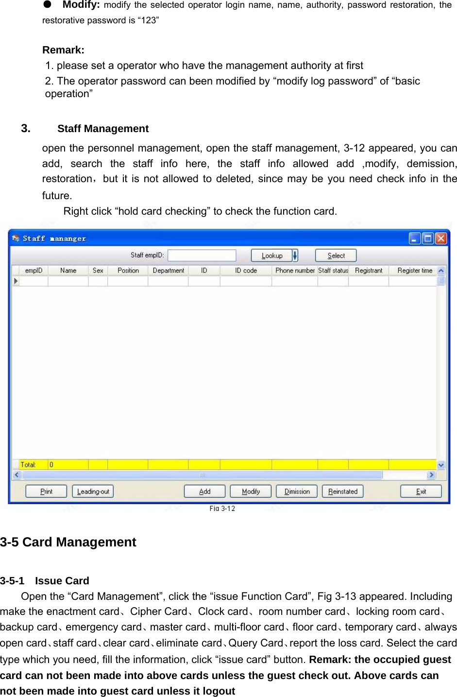  ●  Modify: modify the selected operator login name, name, authority, password restoration, the restorative password is “123”   Remark:    1. please set a operator who have the management authority at first    2. The operator password can been modified by “modify log password” of “basic operation”  3.   Staff Management   open the personnel management, open the staff management, 3-12 appeared, you can add, search the staff info here, the staff info allowed add ,modify, demission, restoration，but it is not allowed to deleted, since may be you need check info in the future.  Right click “hold card checking” to check the function card.    3-5 Card Management 3-5-1  Issue Card  Open the “Card Management”, click the “issue Function Card”, Fig 3-13 appeared. Including make the enactment card、Cipher Card、Clock card、room number card、locking room card、 backup card、emergency card、master card、multi-floor card、floor card、temporary card、always open card、staff card、clear card、eliminate card、Query Card、report the loss card. Select the card type which you need, fill the information, click “issue card” button. Remark: the occupied guest card can not been made into above cards unless the guest check out. Above cards can not been made into guest card unless it logout   