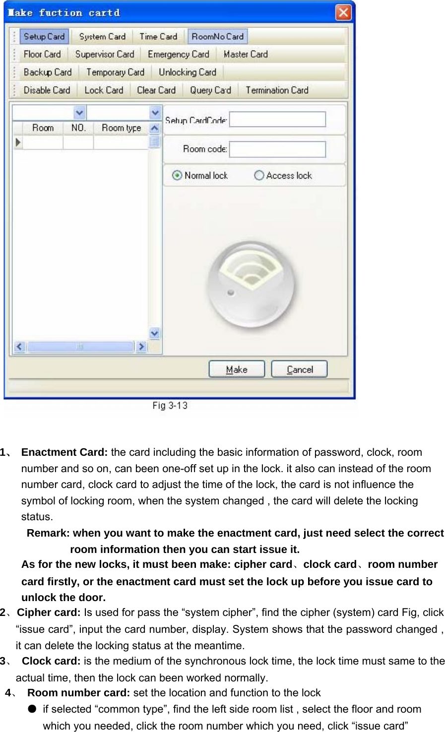  1、 Enactment Card: the card including the basic information of password, clock, room number and so on, can been one-off set up in the lock. it also can instead of the room number card, clock card to adjust the time of the lock, the card is not influence the symbol of locking room, when the system changed , the card will delete the locking status.  Remark: when you want to make the enactment card, just need select the correct room information then you can start issue it.   As for the new locks, it must been make: cipher card、clock card、room number card firstly, or the enactment card must set the lock up before you issue card to unlock the door.   2、 Cipher card: Is used for pass the “system cipher”, find the cipher (system) card Fig, click “issue card”, input the card number, display. System shows that the password changed , it can delete the locking status at the meantime.   3、 Clock card: is the medium of the synchronous lock time, the lock time must same to the actual time, then the lock can been worked normally.  4、 Room number card: set the location and function to the lock   ●  if selected “common type”, find the left side room list , select the floor and room which you needed, click the room number which you need, click “issue card”   