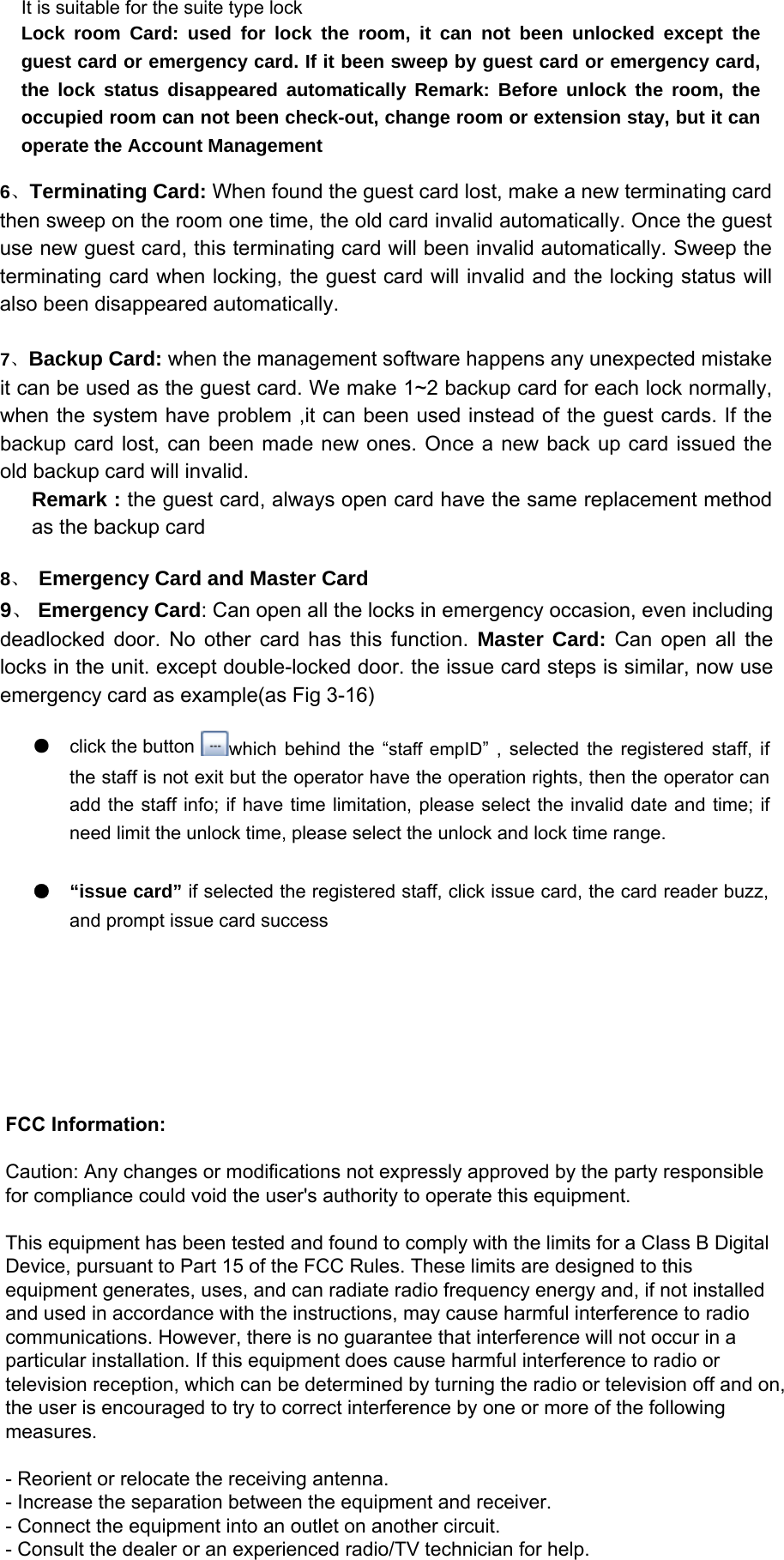   Lock room Card: used for lock the room, it can not been unlocked except the guest card or emergency card. If it been sweep by guest card or emergency card, the lock status disappeared automatically Remark: Before unlock the room, the occupied room can not been check-out, change room or extension stay, but it can operate the Account Management   It is suitable for the suite type lock   6、 Terminating Card: When found the guest card lost, make a new terminating card then sweep on the room one time, the old card invalid automatically. Once the guest use new guest card, this terminating card will been invalid automatically. Sweep the terminating card when locking, the guest card will invalid and the locking status will also been disappeared automatically.   7、 Backup Card: when the management software happens any unexpected mistakeit can be used as the guest card. We make 1~2 backup card for each lock normally, when the system have problem ,it can been used instead of the guest cards. If the backup card lost, can been made new ones. Once a new back up card issued the old backup card will invalid.   Remark : the guest card, always open card have the same replacement method as the backup card   8、 Emergency Card and Master Card   9、 Emergency Card: Can open all the locks in emergency occasion, even including deadlocked door. No other card has this function. Master Card: Can open all the locks in the unit. except double-locked door. the issue card steps is similar, now use emergency card as example(as Fig 3-16)   ●click the button    which behind the “staff empID” , selected the registered staff, if the staff is not exit but the operator have the operation rights, then the operator can add the staff info; if have time limitation, please select the invalid date and time; if need limit the unlock time, please select the unlock and lock time range.   ●  “issue card” if selected the registered staff, click issue card, the card reader buzz, and prompt issue card success   FCC Information:   Caution: Any changes or modifications not expressly approved by the party responsible for compliance could void the user&apos;s authority to operate this equipment.   This equipment has been tested and found to comply with the limits for a Class B Digital Device, pursuant to Part 15 of the FCC Rules. These limits are designed to this equipment generates, uses, and can radiate radio frequency energy and, if not installed and used in accordance with the instructions, may cause harmful interference to radio communications. However, there is no guarantee that interference will not occur in a particular installation. If this equipment does cause harmful interference to radio or television reception, which can be determined by turning the radio or television off and on, the user is encouraged to try to correct interference by one or more of the following measures.   - Reorient or relocate the receiving antenna. - Increase the separation between the equipment and receiver. - Connect the equipment into an outlet on another circuit. - Consult the dealer or an experienced radio/TV technician for help.   