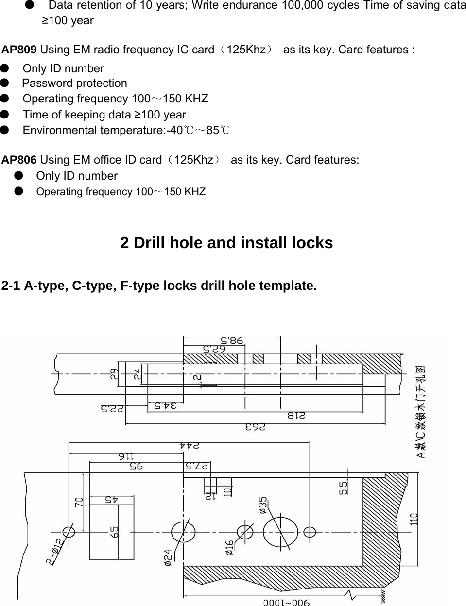   ●   Data retention of 10 years; Write endurance 100,000 cycles Time of saving data ≥100 year   AP809 Using EM radio frequency IC card（125Khz） as its key. Card features :   AP806 Using EM office ID card（125Khz） as its key. Card features:   ●  Only ID number   ●Operating frequency 100～150 KHZ   2 Drill hole and install locks 2-1 A-type, C-type, F-type locks drill hole template. ●  Only ID number   ●  Password protection   ●  Operating frequency 100～150 KHZ   ●  Time of keeping data ≥100 year   ●  Environmental temperature:-40℃～85℃  