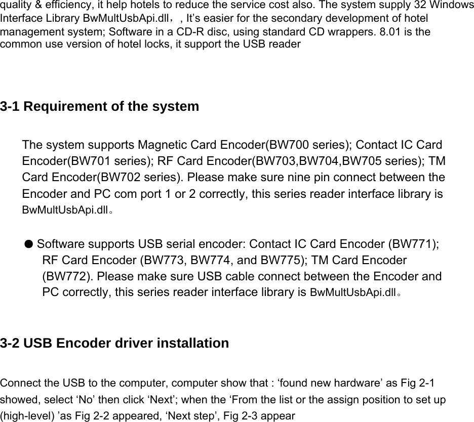 quality &amp; efficiency, it help hotels to reduce the service cost also. The system supply 32 Windows Interface Library BwMultUsbApi.dll，, It’s easier for the secondary development of hotel management system; Software in a CD-R disc, using standard CD wrappers. 8.01 is the common use version of hotel locks, it support the USB reader   3-1 Requirement of the system The system supports Magnetic Card Encoder(BW700 series); Contact IC Card Encoder(BW701 series); RF Card Encoder(BW703,BW704,BW705 series); TM Card Encoder(BW702 series). Please make sure nine pin connect between the Encoder and PC com port 1 or 2 correctly, this series reader interface library is BwMultUsbApi.dll。  ● Software supports USB serial encoder: Contact IC Card Encoder (BW771); RF Card Encoder (BW773, BW774, and BW775); TM Card Encoder (BW772). Please make sure USB cable connect between the Encoder and PC correctly, this series reader interface library is BwMultUsbApi.dll。  3-2 USB Encoder driver installation Connect the USB to the computer, computer show that : ‘found new hardware’ as Fig 2-1 showed, select ‘No’ then click ‘Next’; when the ‘From the list or the assign position to set up (high-level) ’as Fig 2-2 appeared, ‘Next step’, Fig 2-3 appear   