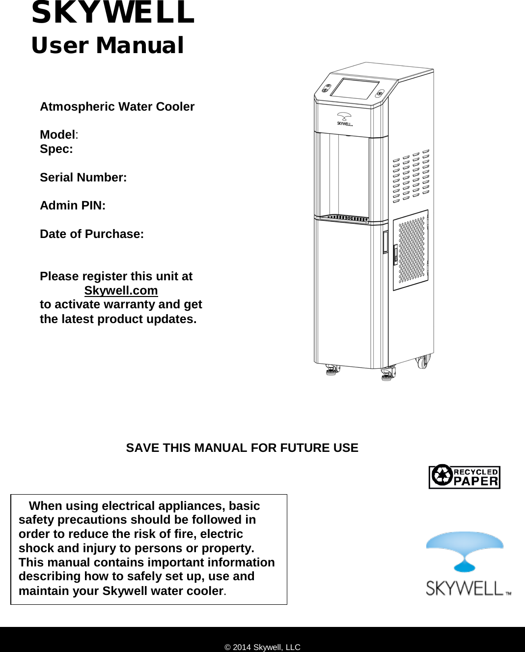                                SKYWELL User Manual Atmospheric Water Cooler   Model:   Spec:   Serial Number:  Admin PIN:  Date of Purchase:    Please register this unit at              Skywell.com to activate warranty and get  the latest product updates. © 2014 Skywell, LLC    When using electrical appliances, basic safety precautions should be followed in order to reduce the risk of fire, electric shock and injury to persons or property. This manual contains important information describing how to safely set up, use and maintain your Skywell water cooler. SAVE THIS MANUAL FOR FUTURE USE 