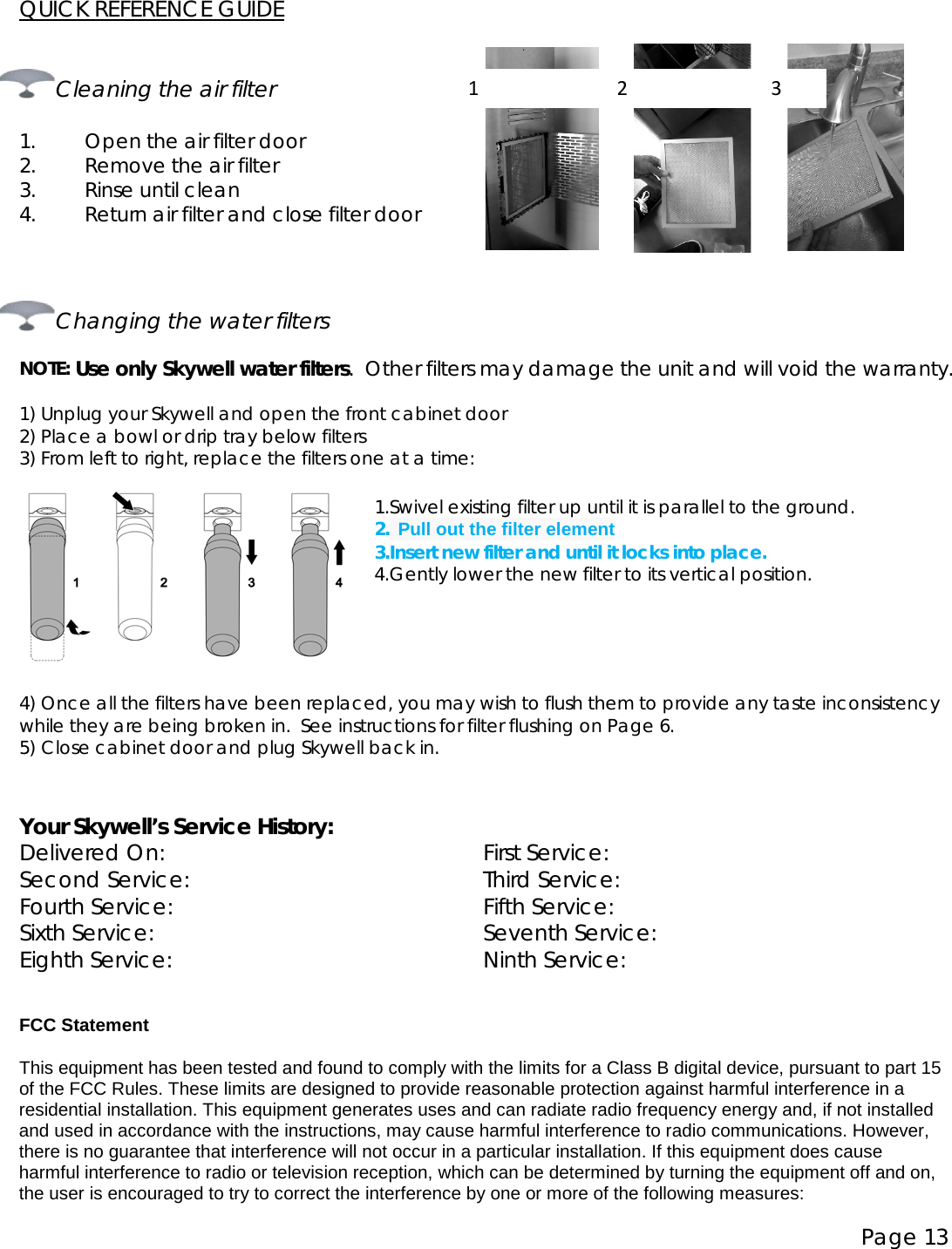 Page 13  QUICK REFERENCE GUIDE                                                                      Cleaning the air filter  1. Open the air filter door 2. Remove the air filter 3. Rinse until clean 4. Return air filter and close filter door          Changing the water filters  NOTE: Use only Skywell water filters.  Other filters may damage the unit and will void the warranty.   1) Unplug your Skywell and open the front cabinet door 2) Place a bowl or drip tray below filters 3) From left to right, replace the filters one at a time:   1.Swivel existing filter up until it is parallel to the ground. 2. Pull out the filter element 3.Insert new filter and until it locks into place. 4.Gently lower the new filter to its vertical position.     4) Once all the filters have been replaced, you may wish to flush them to provide any taste inconsistency while they are being broken in.  See instructions for filter flushing on Page 6. 5) Close cabinet door and plug Skywell back in.   Your Skywell’s Service History: Delivered On: First Service: Second Service: Third Service: Fourth Service: Fifth Service: Sixth Service: Seventh Service: Eighth Service: Ninth Service:  FCC Statement This equipment has been tested and found to comply with the limits for a Class B digital device, pursuant to part 15 of the FCC Rules. These limits are designed to provide reasonable protection against harmful interference in a residential installation. This equipment generates uses and can radiate radio frequency energy and, if not installed and used in accordance with the instructions, may cause harmful interference to radio communications. However, there is no guarantee that interference will not occur in a particular installation. If this equipment does cause harmful interference to radio or television reception, which can be determined by turning the equipment off and on, the user is encouraged to try to correct the interference by one or more of the following measures:  1                            2                             3 3. Use cold water to rinse clean 