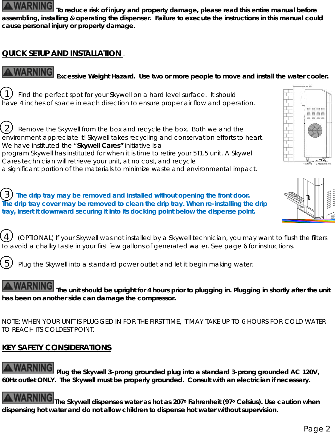 Page 2    To reduce risk of injury and property damage, please read this entire manual before assembling, installing &amp; operating the dispenser.  Failure to execute the instructions in this manual could cause personal injury or property damage.   QUICK SETUP AND INSTALLATION  .                                                          Excessive Weight Hazard.  Use two or more people to move and install the water cooler.   1     Find the perfect spot for your Skywell on a hard level surface.  It should  have 4 inches of space in each direction to ensure proper air flow and operation.     2     Remove the Skywell from the box and recycle the box.  Both we and the environment appreciate it! Skywell takes recycling and conservation efforts to heart.  We have instituted the “Skywell Cares” initiative is a program Skywell has instituted for when it is time to retire your 5T1.5 unit. A Skywell Cares technician will retrieve your unit, at no cost, and recycle a significant portion of the materials to minimize waste and environmental impact.             3    The drip tray may be removed and installed without opening the front door. The drip tray cover may be removed to clean the drip tray. When re-installing the drip  tray, insert it downward securing it into its docking point below the dispense point.     4     (OPTIONAL) If your Skywell was not installed by a Skywell technician, you may want to flush the filters to avoid a chalky taste in your first few gallons of generated water. See page 6 for instructions.   5     Plug the Skywell into a standard power outlet and let it begin making water.    The unit should be upright for 4 hours prior to plugging in. Plugging in shortly after the unit has been on another side can damage the compressor.   NOTE: WHEN YOUR UNIT IS PLUGGED IN FOR THE FIRST TIME, IT MAY TAKE UP TO 6 HOURS  FOR COLD WATER TO REACH ITS COLDEST POINT.  KEY SAFETY CONSIDERATIONS                                                           Plug the Skywell 3-prong grounded plug into a standard 3-prong grounded AC 120V, 60Hz outlet ONLY.  The Skywell must be properly grounded.  Consult with an electrician if necessary.  The Skywell dispenses water as hot as 207o Fahrenheit (97o    Celsius). Use caution when dispensing hot water and do not allow children to dispense hot water without supervision. 
