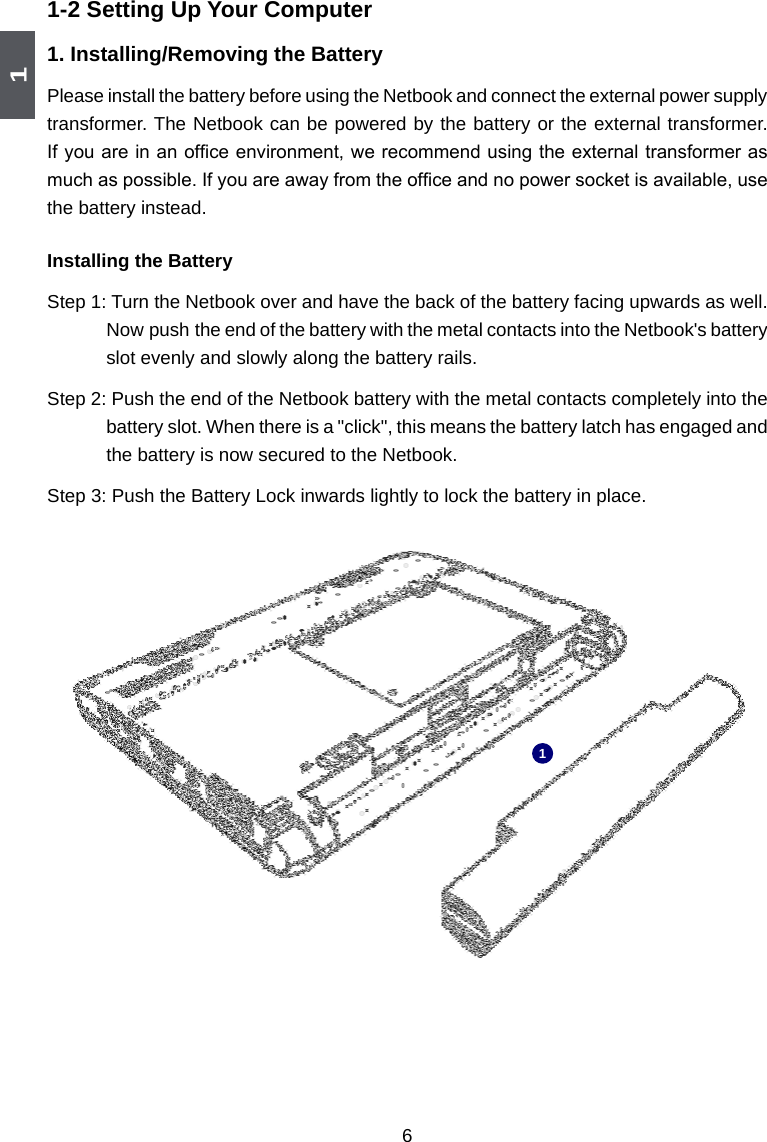 161-2 Setting Up Your Computer1. Installing/Removing the BatteryPlease install the battery before using the Netbook and connect the external power supply transformer. The Netbook can be powered by the battery or the external transformer. If you are in an ofce environment, we recommend using the external transformer as much as possible. If you are away from the ofce and no power socket is available, use the battery instead. Installing the BatteryStep 1: Turn the Netbook over and have the back of the battery facing upwards as well. Now push  the end of the battery with the metal contacts into the Netbook&apos;s battery slot evenly and slowly along the battery rails. Step 2: Push the end of the Netbook battery with the metal contacts completely into the battery slot. When there is a &quot;click&quot;, this means the battery latch has engaged and the battery is now secured to the Netbook. Step 3: Push the Battery Lock inwards lightly to lock the battery in place. 1