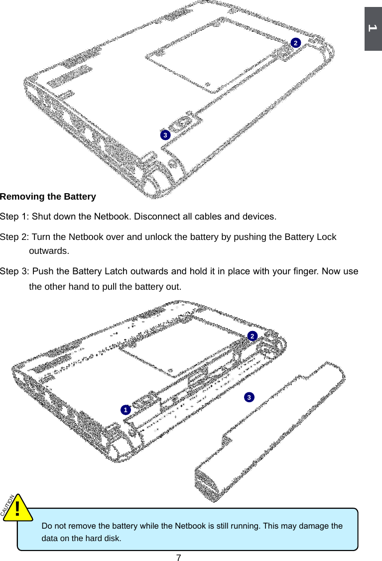 1723123 Do not remove the battery while the Netbook is still running. This may damage the      data on the hard disk. CAUTION!Removing the BatteryStep 1: Shut down the Netbook. Disconnect all cables and devices. Step 2: Turn the Netbook over and unlock the battery by pushing the Battery Lock outwards. Step 3: Push the Battery Latch outwards and hold it in place with your nger. Now use the other hand to pull the battery out.