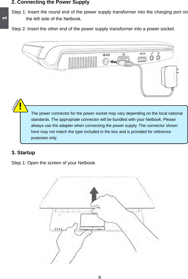 182. Connecting the Power SupplyStep 1: Insert the round end of the power supply transformer into the charging port on the left side of the Netbook. Step 2: Insert the other end of the power supply transformer into a power socket.The power connector for the power socket may vary depending on the local national standards. The appropriate connector will be bundled with your Netbook. Please always use the adapter when connecting the power supply. The connector shown here may not match the type included in the box and is provided for reference purposes only.  CAUTION!3. StartupStep 1: Open the screen of your Netbook.