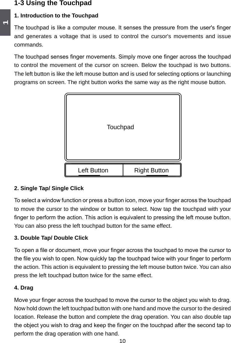 1101-3 Using the Touchpad1.  Introduction to the TouchpadThe touchpad is like a computer mouse. It senses the pressure from the user&apos;s nger and generates  a voltage  that is  used to  control the  cursor&apos;s movements  and issue commands. The touchpad senses nger movements. Simply move one nger across the touchpad to control the movement of the cursor on screen. Below the touchpad is two buttons. The left button is like the left mouse button and is used for selecting options or launching programs on screen. The right button works the same way as the right mouse button.2.  Single Tap/ Single Click To select a window function or press a button icon, move your nger across the touchpad to move the cursor to the window or button to select. Now tap the touchpad with your nger to perform the action. This action is equivalent to pressing the left mouse button. You can also press the left touchpad button for the same effect. 3.  Double Tap/ Double ClickTo open a le or document, move your nger across the touchpad to move the cursor to the le you wish to open. Now quickly tap the touchpad twice with your nger to perform the action. This action is equivalent to pressing the left mouse button twice. You can also press the left touchpad button twice for the same effect. 4. DragMove your nger across the touchpad to move the cursor to the object you wish to drag. Now hold down the left touchpad button with one hand and move the cursor to the desired location. Release the button and complete the drag operation. You can also double tap the object you wish to drag and keep the nger on the touchpad after the second tap to perform the drag operation with one hand. TouchpadLeft Button Right Button