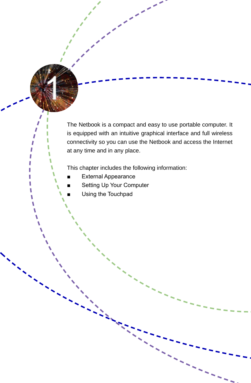 The Netbook is a compact and easy to use portable computer. It is equipped with an intuitive graphical interface and full wireless connectivity so you can use the Netbook and access the Internet at any time and in any place. This chapter includes the following information:■       External Appearance■  Setting Up Your Computer■  Using the Touchpad