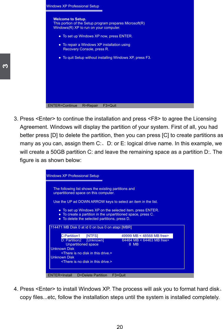 3203. Press &lt;Enter&gt; to continue the installation and press &lt;F8&gt; to agree the Licensing Agreement. Windows will display the partition of your system. First of all, you had better press [D] to delete the partition, then you can press [C] to create partitions as many as you can, assign them C:、D: or E: logical drive name. In this example, we will create a 50GB partition C: and leave the remaining space as a partition D:. The gure is as shown below:4. Press &lt;Enter&gt; to install Windows XP. The process will ask you to format hard disk、copy les...etc, follow the installation steps until the system is installed completely.Windows XP Professional Setup Welcome to Setup.This portion of the Setup program prepares Microsoft(R)Windows(R) XP to run on your computer.    ●  To set up Windows XP now, press ENTER.    ●  To repair a Windows XP installation using        Recovery Console, press R.    ●  To quit Setup without installing Windows XP, press F3.            ENTER=Continue     R=Repair     F3=QuitWindows XP Professional Setup The following list shows the existing partitions andunpartitioned space on this computer.Use the UP ad DOWN ARROW keys to select an item in the list.    ●  To set up Windows XP on the selected item, press ENTER.    ●  To create a partition in the unpartitioned space, press C.    ●  To delete the selected partitions, press D.        114471 MB Disk 0 at id 0 on bus 0 on atapi [MBR]      D: Partition2     [Unknown]          64464 MB &lt; 64463 MB free&gt;           Unpartitioned space     8  MB  Unknown Disk      &lt;There is no disk in this drive.&gt;  Unknown Disk      &lt;There is no disk in this drive.&gt;  ENTER=Install     D=Delete Partition     F3=QuitC:Partition1      [NTFS]  49999 MB &lt; 48568 MB free&gt;