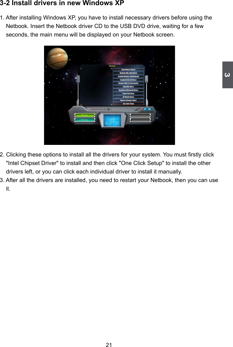 3213-2 Install drivers in new Windows XP1. After installing Windows XP, you have to install necessary drivers before using the Netbook. Insert the Netbook driver CD to the USB DVD drive, waiting for a few seconds, the main menu will be displayed on your Netbook screen. 2. Clicking these options to install all the drivers for your system. You must rstly click &quot;Intel Chipset Driver&quot; to install and then click &quot;One Click Setup&quot; to install the other drivers left, or you can click each individual driver to install it manually.3. After all the drivers are installed, you need to restart your Netbook, then you can use it.