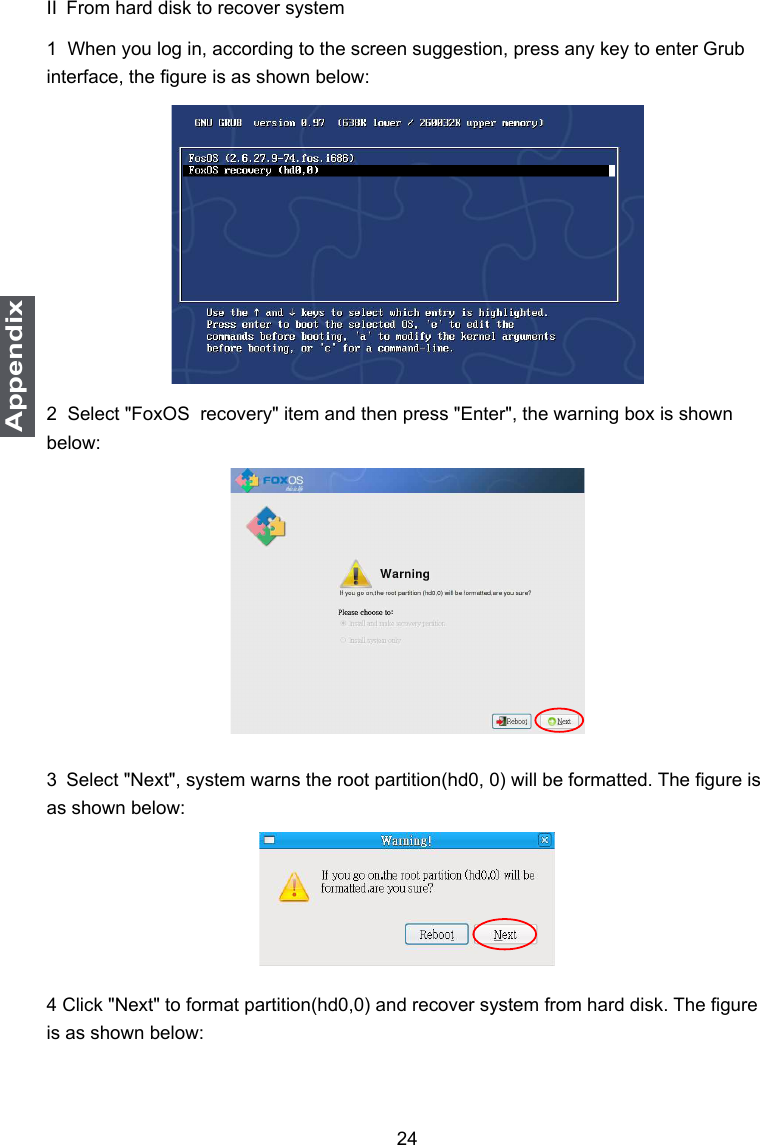 24AppendixII From hard disk to recover system1  When you log in, according to the screen suggestion, press any key to enter Grub interface, the gure is as shown below:2  Select &quot;FoxOS  recovery&quot; item and then press &quot;Enter&quot;, the warning box is shown below:3 Select &quot;Next&quot;, system warns the root partition(hd0, 0) will be formatted. The gure is as shown below:4 Click &quot;Next&quot; to format partition(hd0,0) and recover system from hard disk. The gure is as shown below: