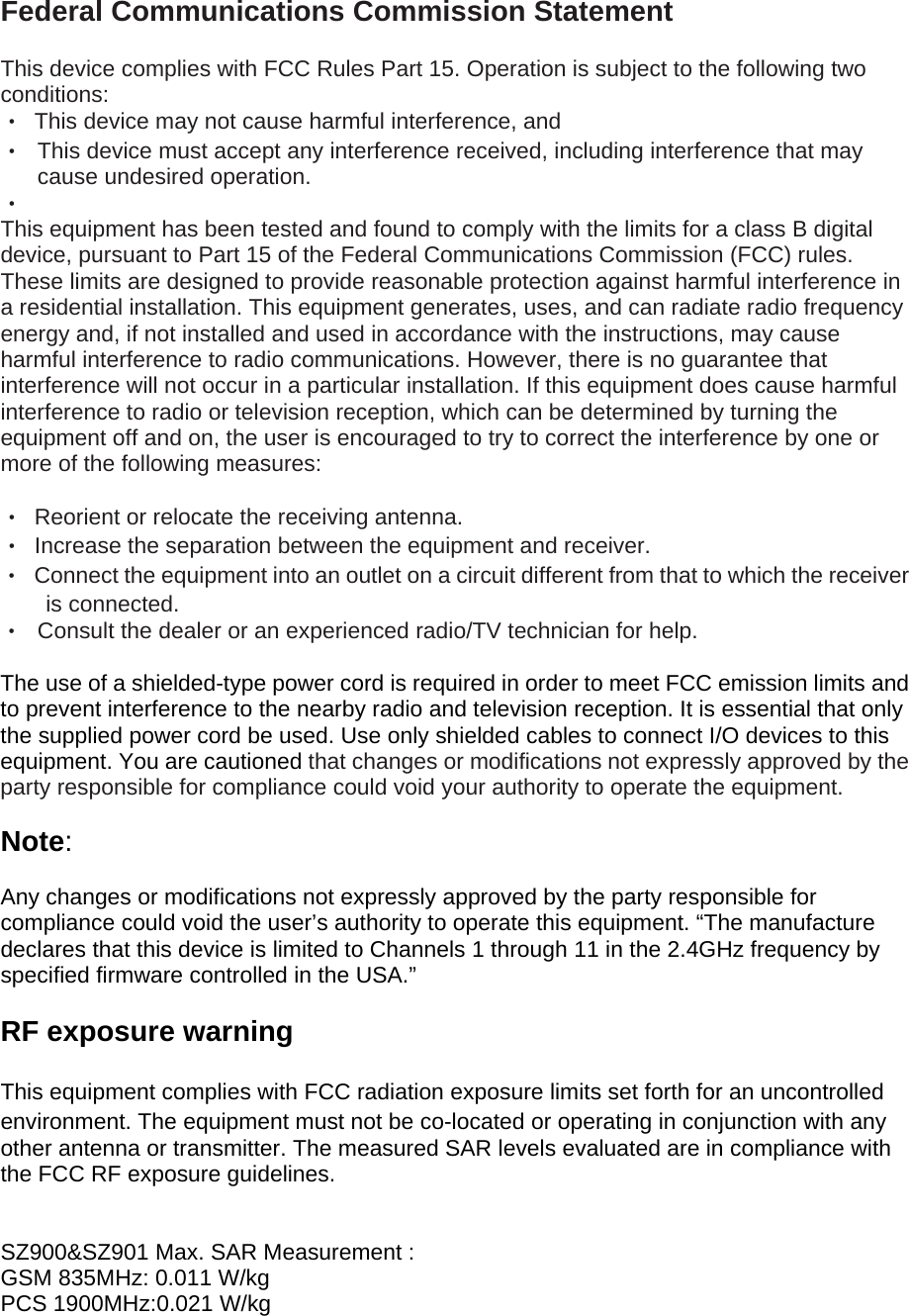 Federal Communications Commission Statement  This device complies with FCC Rules Part 15. Operation is subject to the following two conditions: ‧  This device may not cause harmful interference, and ‧  This device must accept any interference received, including interference that may cause undesired operation. ‧   This equipment has been tested and found to comply with the limits for a class B digital device, pursuant to Part 15 of the Federal Communications Commission (FCC) rules. These limits are designed to provide reasonable protection against harmful interference in a residential installation. This equipment generates, uses, and can radiate radio frequency energy and, if not installed and used in accordance with the instructions, may cause harmful interference to radio communications. However, there is no guarantee that interference will not occur in a particular installation. If this equipment does cause harmful interference to radio or television reception, which can be determined by turning the equipment off and on, the user is encouraged to try to correct the interference by one or more of the following measures:  ‧  Reorient or relocate the receiving antenna. ‧  Increase the separation between the equipment and receiver. ‧  Connect the equipment into an outlet on a circuit different from that to which the receiver is connected. ‧  Consult the dealer or an experienced radio/TV technician for help.  The use of a shielded-type power cord is required in order to meet FCC emission limits and to prevent interference to the nearby radio and television reception. It is essential that only the supplied power cord be used. Use only shielded cables to connect I/O devices to this equipment. You are cautioned that changes or modifications not expressly approved by the party responsible for compliance could void your authority to operate the equipment.  Note:  Any changes or modifications not expressly approved by the party responsible for compliance could void the user’s authority to operate this equipment. “The manufacture declares that this device is limited to Channels 1 through 11 in the 2.4GHz frequency by specified firmware controlled in the USA.”  RF exposure warning    This equipment complies with FCC radiation exposure limits set forth for an uncontrolled environment. The equipment must not be co-located or operating in conjunction with any other antenna or transmitter. The measured SAR levels evaluated are in compliance with the FCC RF exposure guidelines.   SZ900&amp;SZ901 Max. SAR Measurement : GSM 835MHz: 0.011 W/kg PCS 1900MHz:0.021 W/kg 