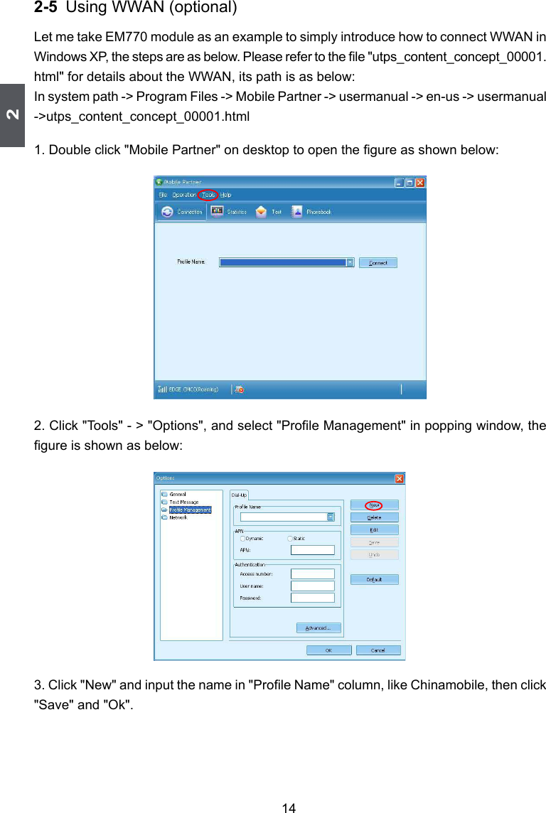 2142-5 Using WWAN (optional)Let me take EM770 module as an example to simply introduce how to connect WWAN in Windows XP, the steps are as below. Please refer to the le &quot;utps_content_concept_00001.html&quot; for details about the WWAN, its path is as below: In system path -&gt; Program Files -&gt; Mobile Partner -&gt; usermanual -&gt; en-us -&gt; usermanual -&gt;utps_content_concept_00001.html1. Double click &quot;Mobile Partner&quot; on desktop to open the gure as shown below:2. Click &quot;Tools&quot; - &gt; &quot;Options&quot;, and select &quot;Prole Management&quot; in popping window, the gure is shown as below:3. Click &quot;New&quot; and input the name in &quot;Prole Name&quot; column, like Chinamobile, then click &quot;Save&quot; and &quot;Ok&quot;.