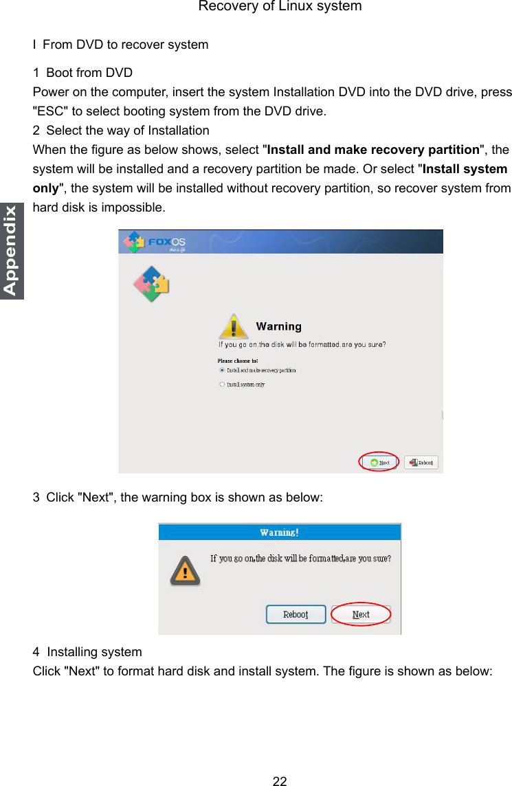 22AppendixRecovery of Linux systemI From DVD to recover system1 Boot from DVDPower on the computer, insert the system Installation DVD into the DVD drive, press &quot;ESC&quot; to select booting system from the DVD drive.2 Select the way of InstallationWhen the gure as below shows, select &quot;Install and make recovery partition&quot;, the system will be installed and a recovery partition be made. Or select &quot;Install system only&quot;, the system will be installed without recovery partition, so recover system from hard disk is impossible.3 Click &quot;Next&quot;, the warning box is shown as below: 4  Installing systemClick &quot;Next&quot; to format hard disk and install system. The gure is shown as below: