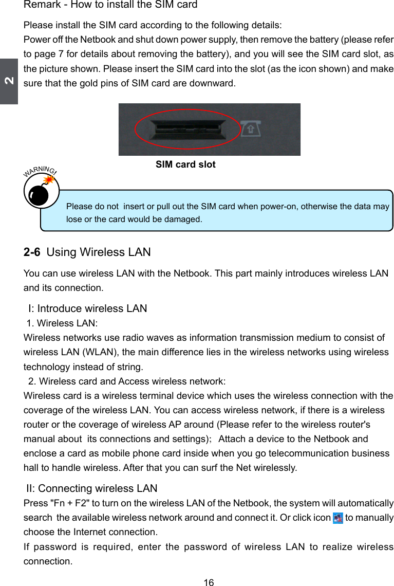 216Remark - How to install the SIM cardPlease install the SIM card according to the following details:Power off the Netbook and shut down power supply, then remove the battery (please refer to page 7 for details about removing the battery), and you will see the SIM card slot, as the picture shown. Please insert the SIM card into the slot (as the icon shown) and make sure that the gold pins of SIM card are downward.2-6 Using Wireless LANYou can use wireless LAN with the Netbook. This part mainly introduces wireless LAN and its connection. I: Introduce wireless LAN 1. Wireless LAN:Wireless networks use radio waves as information transmission medium to consist of wireless LAN (WLAN), the main difference lies in the wireless networks using wireless technology instead of string.  2. Wireless card and Access wireless network:Wireless card is a wireless terminal device which uses the wireless connection with the coverage of the wireless LAN. You can access wireless network, if there is a wireless router or the coverage of wireless AP around (Please refer to the wireless router&apos;s manual about  its connections and settings)；Attach a device to the Netbook and enclose a card as mobile phone card inside when you go telecommunication business hall to handle wireless. After that you can surf the Net wirelessly.  II: Connecting wireless LANPress &quot;Fn + F2&quot; to turn on the wireless LAN of the Netbook, the system will automatically search  the available wireless network around and connect it. Or click icon       to manually choose the Internet connection.If  password  is  required,  enter  the  password  of  wireless  LAN  to  realize  wireless connection.Please do not  insert or pull out the SIM card when power-on, otherwise the data may lose or the card would be damaged.WARNING!SIM card slot